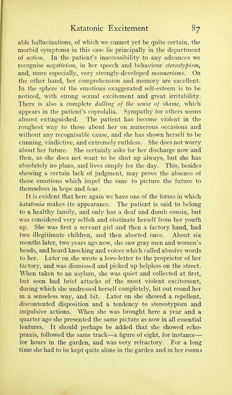 able hallucinations, of which we cannot yet be quite certain, the morbid sjmiptoms in this case lie principally in the department of action. In the patient's inaccessibility to any advances we recognise negativism, in her speech and behaviour stereotypism, and, more especially, very strongly-developed mannerisms. On the other hand, her comprehension and memory are excellent. In the sphere of the emotions exaggerated self-esteem is to be noticed, with strong sexual excitement and great irritability. There is also a complete dulling of the sense of shame, which appears in the patient's coprolalia. Sjmipathy for others seems almost extinguished. The patient has become violent in the roughest way to those about her on numerous occasions and without any recognisable cause, and she has shown herself to be cunning, vindictive, and extremely ruthless. She does not worry about her future. She certainly asks for her discharge now and then, as she does not want to be shut up always, but she has absolutely no plans, and lives simply for the day. This, besides showing a certain lack of judgment, may prove the absence of those emotions which impel the sane to picture the future to themselves in hope and fear. It is evident that here again we have one of the forms in which katatonia makes its appearance. The patient is said to belong to a healthy family, and only has a deaf and dumb cousin, but was considered very selfish and obstinate herself from her youth up. She was first a servant girl and then a factory hand, had two illegitimate children, and then aborted once. About six months later, two years ago now, she saw gray men and women's heads, and heard knocking and voices which called abusive words to her. Later on she wrote a love-letter to the proprietor of her factory, and was dismissed and picked up helpless on the street. When taken to an asylum, she was quiet and collected at first, but soon had brief attacks of the most violent excitement, during which she undressed herself completely, hit out round her in a senseless way, and bit. Later on she showed a repellent, discontented disposition and a tendency to stereotypism and impulsive actions. When she was brought here a year and a quarter ago she presented the same picture as now in all essential features. It should perhaps be added that she showed echo- praxis, followed the same track—a figure of eight, for instance— for hours in the garden, and was very refractory. For a long time she had to be kept quite alone in the garden and in her room j