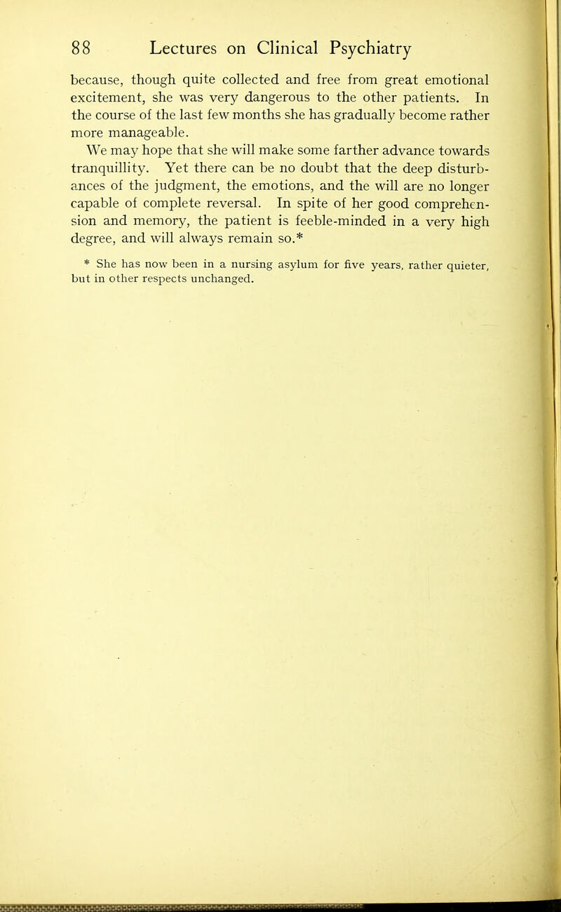 because, though quite collected and free from great emotional excitement, she was very dangerous to the other patients. In the course of the last few months she has gradually become rather more manageable. We may hope that she will make some farther advance towards tranquillity. Yet there can be no doubt that the deep disturb- ances of the judgment, the emotions, and the will are no longer capable of complete reversal. In spite of her good comprehen- sion and memory, the patient is feeble-minded in a very high degree, and will always remain so.* * She has now been in a nursing asylum for five years, rather quieter, but in other respects unchanged.