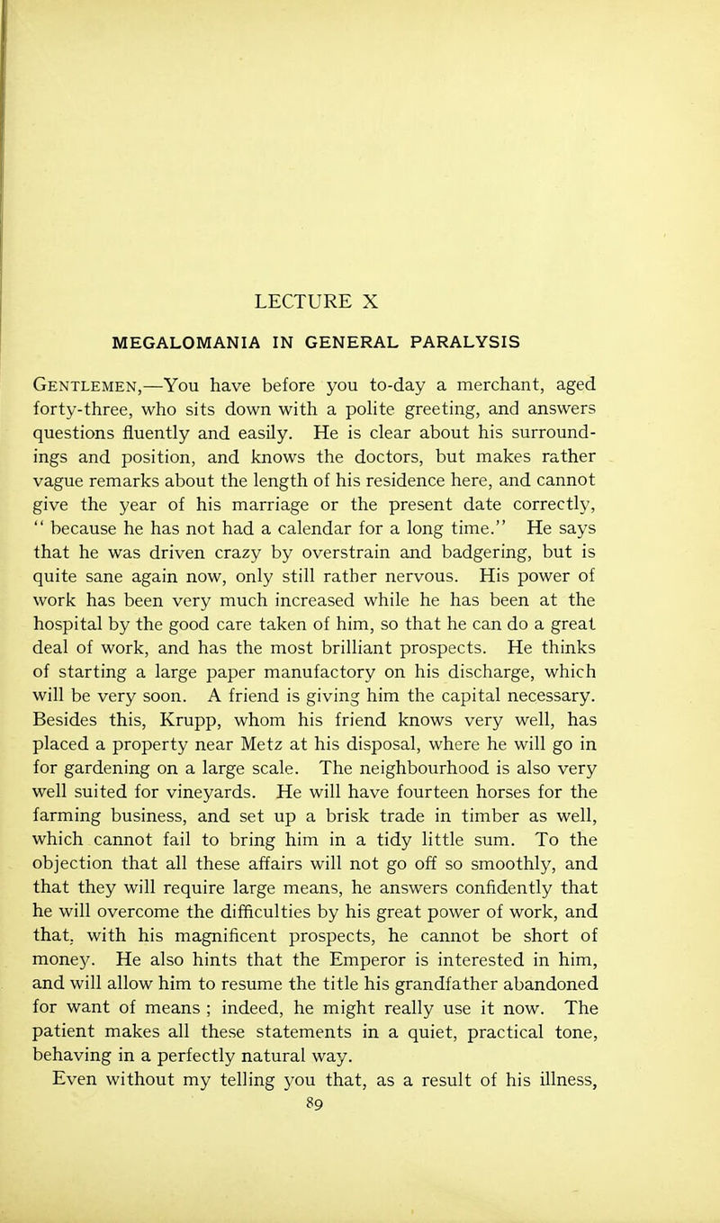 LECTURE X MEGALOMANIA IN GENERAL PARALYSIS Gentlemen,—You have before you to-day a merchant, aged forty-three, who sits down with a pohte greeting, and answers questions fluently and easily. He is clear about his surround- ings and position, and knows the doctors, but makes rather vague remarks about the length of his residence here, and cannot give the year of his marriage or the present date correctly,  because he has not had a calendar for a long time. He says that he was driven crazy by overstrain and badgering, but is quite sane again now, only still rather nervous. His power of work has been very much increased while he has been at the hospital by the good care taken of him, so that he can do a great deal of work, and has the most brilliant prospects. He thinks of starting a large paper manufactory on his discharge, which will be very soon. A friend is giving him the capital necessary. Besides this, Krupp, whom his friend knows very well, has placed a property near Metz at his disposal, where he will go in for gardening on a large scale. The neighbotirhood is also very well suited for vineyards. He will have fourteen horses for the farming business, and set up a brisk trade in timber as well, which cannot fail to bring him in a tidy little sum. To the objection that all these affairs will not go off so smoothly, and that they will require large means, he answers confidently that he will overcome the difficulties by his great power of work, and that, with his magnificent prospects, he cannot be short of monej^ He also hints that the Emperor is interested in him, and will allow him to resume the title his grandfather abandoned for want of means ; indeed, he might really use it now. The patient makes all these statements in a quiet, practical tone, behaving in a perfectly natural way. Even without my telling j^ou that, as a result of his illness,
