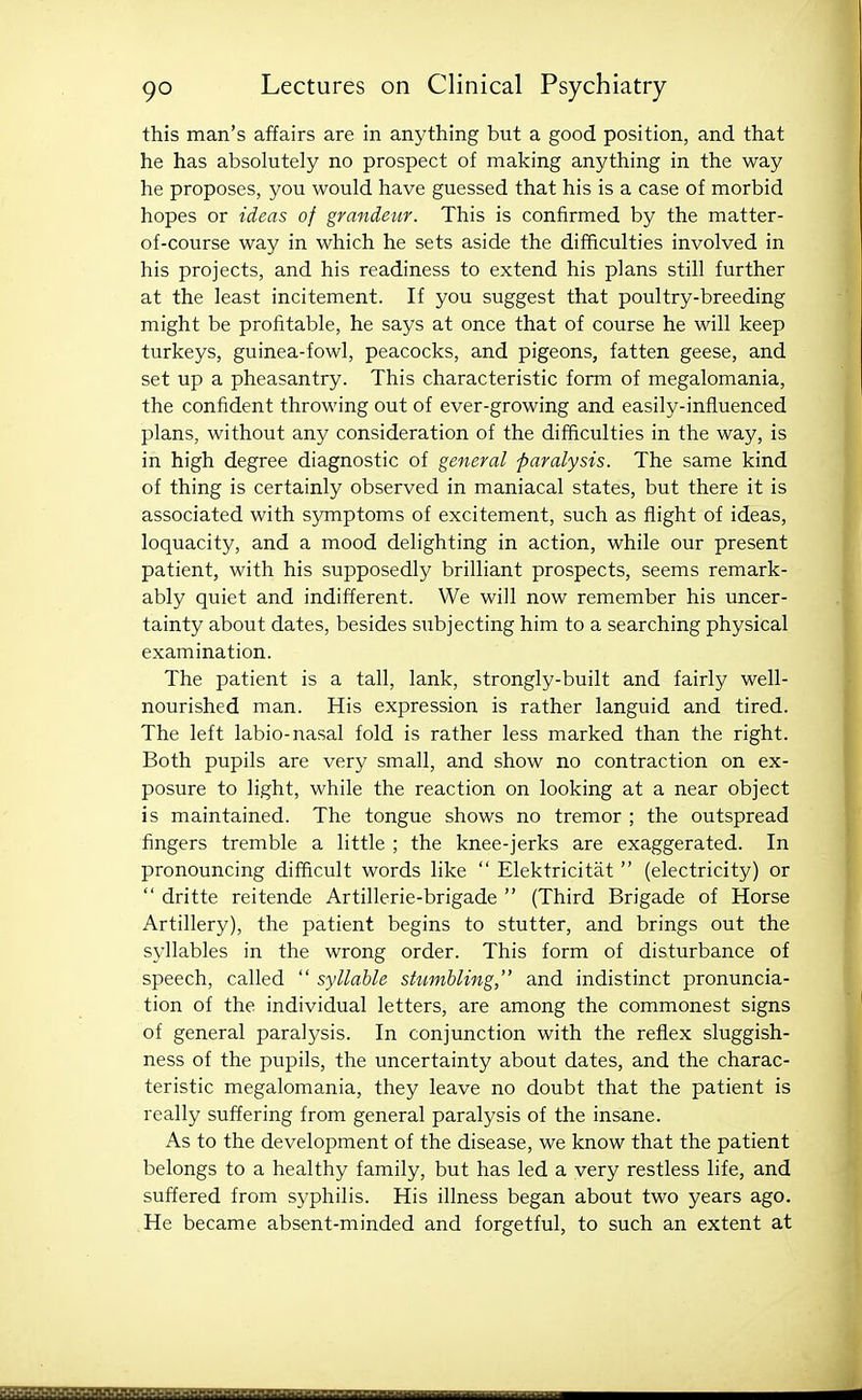 this man's affairs are in anything but a good position, and that he has absolutely no prospect of making anything in the way he proposes, you would have guessed that his is a case of morbid hopes or ideas of grandeur. This is confirmed by the matter- of-course way in which he sets aside the difficulties involved in his projects, and his readiness to extend his plans still further at the least incitement. If you suggest that poultry-breeding might be profitable, he says at once that of course he will keep turkeys, guinea-fowl, peacocks, and pigeons, fatten geese, and set up a pheasantry. This characteristic form of megalomania, the confident throwing out of ever-growing and easily-influenced plans, without any consideration of the difficulties in the way, is in high degree diagnostic of general paralysis. The same kind of thing is certainly observed in maniacal states, but there it is associated with symptoms of excitement, such as flight of ideas, loquacity, and a mood delighting in action, while our present patient, with his supposedly brilliant prospects, seems remark- ably quiet and indifferent. We will now remember his uncer- tainty about dates, besides subjecting him to a searching physical examination. The patient is a tall, lank, strongly-built and fairly well- nourished man. His expression is rather languid and tired. The left labio-nasal fold is rather less marked than the right. Both pupils are very small, and show no contraction on ex- posure to light, while the reaction on looking at a near object is maintained. The tongue shows no tremor ; the outspread fingers tremble a little ; the knee-jerks are exaggerated. In pronouncing difficult words like  Elektricitat  (electricity) or  dritte reitende Artillerie-brigade  (Third Brigade of Horse Artillery), the patient begins to stutter, and brings out the syllables in the wrong order. This form of disturbance of speech, called  syllable stumbling, and indistinct pronuncia- tion of the individual letters, are among the commonest signs of general paralysis. In conjunction with the reflex sluggish- ness of the pupils, the uncertainty about dates, and the charac- teristic megalomania, they leave no doubt that the patient is really suffering from general paralysis of the insane. As to the development of the disease, we know that the patient belongs to a healthy family, but has led a very restless life, and suffered from syphilis. His illness began about two years ago. He became absent-minded and forgetful, to such an extent at