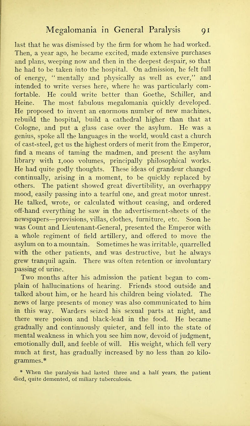 last that he was dismissed by the firm for whom he had worked. Then, a year ago, he became excited, made extensive purchases and plans, weeping now and then in the deepest despair, so that he had to be taken into the hospital. On admission, he felt full of energy,  mentally and physically as well as ever, and intended to write verses here, where he was particularly com- fortable. He could write better than Goethe, Schiller, and Heine. The most fabulous megalomania quickly developed. He proposed to invent an enormous number of new machines, rebuild the hospital, build a cathedral higher than that at Cologne, and put a glass case over the asylum. He was a genius, spoke all the languages in the world, would cast a church of cast-steel, get us the highest orders of merit from the Emperor, find a means of taming the madmen, and present the asylum library with 1,000 volumes, principally philosophical works. He had quite godly thoughts. These ideas of grandeur changed continually, arising in a moment, to be quickly replaced by others. The patient showed great divertibility, an overhappy mood, easily passing into a tearful one, and great motor unrest. He talked, wrote, or calculated without ceasing, and ordered off-hand everything he saw in the advertisement-sheets of the newspapers—provisions, villas, clothes, furniture, etc. Soon he was Count and Lieutenant-General, presented the Emperor with a whole regiment of field artillery, and offered to move the asylum on to a mountain. Sometimes he was irritable, quarrelled with the other patients, and was destructive, but he always grew tranquil again. There was often retention or involuntary passing of urine. Two months after his admission the patient began to com- plain of hallucinations of hearing. Friends stood outside and talked about him, or he heard his children being violated. The news of large presents of money was also communicated to him in this way. Warders seized his sexual parts at night, and there were poison and black-lead in the food. He became gradually and continuously quieter, and fell into the state of mental weakness in which you see him now, devoid of judgment, emotionally dull, and feeble of will. His weight, which fell very much at first, has gradually increased by no less than 20 kilo- grammes.* * When the paralysis had lasted three and a half years, the patient died, quite demented, of miliary tuberculosis.