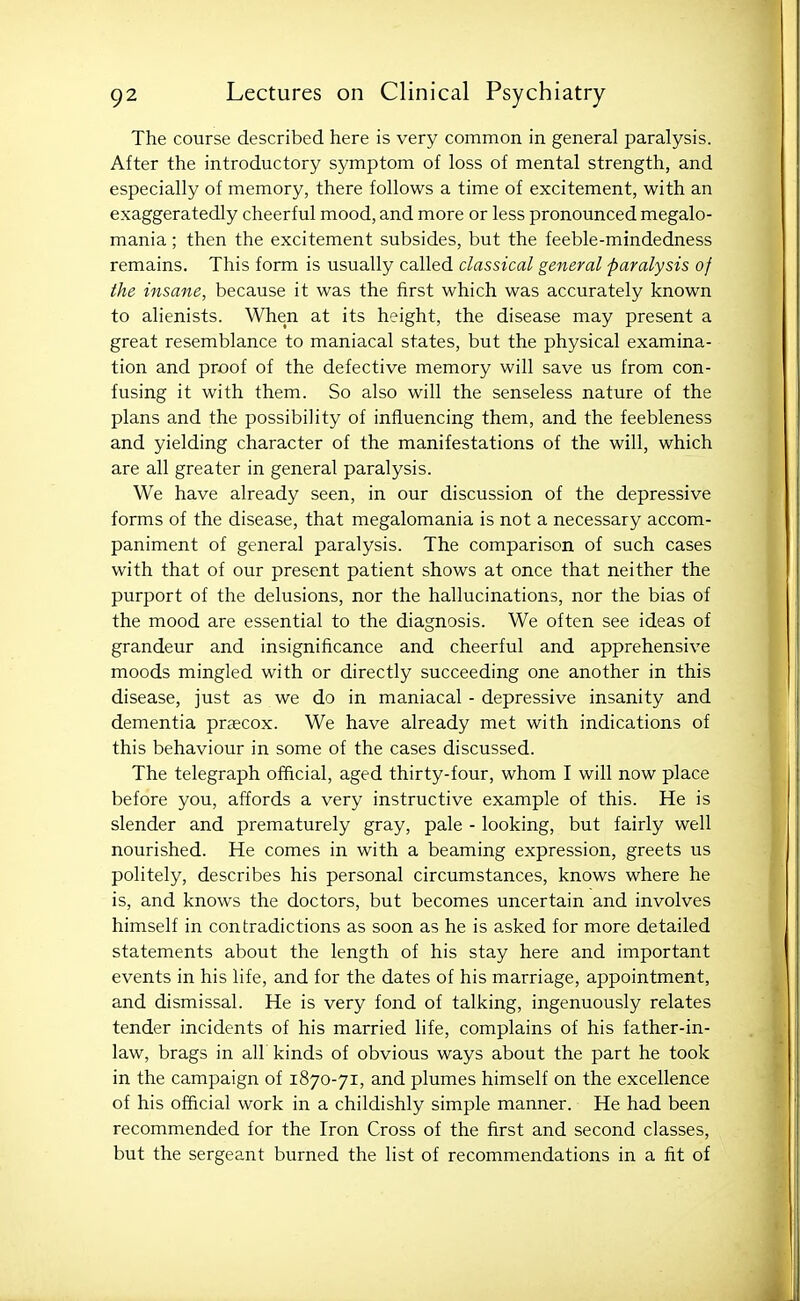 The course described here is very common in general paralysis. After the introductory symptom of loss of mental strength, and especially of memory, there follows a time of excitement, with an exaggeratedly cheerful mood, and more or less pronounced megalo- mania ; then the excitement subsides, but the feeble-mindedness remains. This form is usually called classical general paralysis of the insane, because it was the first which was accurately known to alienists. When at its height, the disease may present a great resemblance to maniacal states, but the physical examina- tion and proof of the defective memory will save us from con- fusing it with them. So also will the senseless nature of the plans and the possibility of influencing them, and the feebleness and yielding character of the manifestations of the will, which are all greater in general paralysis. We have already seen, in our discussion of the depressive forms of the disease, that megalomania is not a necessary accom- paniment of general paralysis. The comparison of such cases with that of our present patient shows at once that neither the purport of the delusions, nor the hallucinations, nor the bias of the mood are essential to the diagnosis. We often see ideas of grandeur and insignificance and cheerful and apprehensive moods mingled with or directly succeeding one another in this disease, just as we do in maniacal - depressive insanity and dementia precox. We have already met with indications of this behaviour in some of the cases discussed. The telegraph official, aged thirty-four, whom I will now place before you, affords a very instructive example of this. He is slender and prematurely gray, pale - looking, but fairly well nourished. He comes in with a beaming expression, greets us politely, describes his personal circumstances, knows where he is, and knows the doctors, but becomes uncertain and involves himself in contradictions as soon as he is asked for more detailed statements about the length of his stay here and important events in his life, and for the dates of his marriage, appointment, and dismissal. He is very fond of talking, ingenuously relates tender incidents of his married life, complains of his father-in- law, brags in all kinds of obvious ways about the part he took in the campaign of 1870-71, and plumes himself on the excellence of his official work in a childishly simple manner. He had been recommended for the Iron Cross of the first and second classes, but the sergeant burned the list of recommendations in a fit of