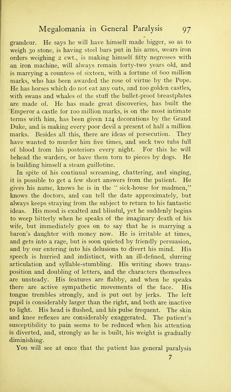 grandeur. He says he will have himself made bigger, so as to weigh 30 stone, is having steel bars put in his arms, wears iron orders weighing 2 cwt., is making himself fifty negresses with an iron machine, will always remain forty-two years old, and is marrying a countess of sixteen, with a fortune of 600 million marks, who has been awarded the rose of virtue by the Pope. He has horses which do not eat any oats, and 100 golden castles, with swans and whales of the stuff the bullet-proof breastplates are made of. He has made great discoveries, has built the Emperor a castle for 100 million marks, is on the most intimate terms with him, has been given 124 decorations by the Grand Duke, and is making every poor devil a present of half a million marks. Besides all this, there are ideas of persecution. They have wanted to murder him five times, and suck two tubs full of blood from his posteriors every night. For this he will behead the warders, or have them torn to pieces by dogs. He is building himself a steam guillotine. In spite of his continual screaming, chattering, and singing, it is possible to get a few short answers from the patient. He gives his name, knows he is in the  sick-house for madmen, knows the doctors, and can tell the date approximately, but always keeps straying from the subject to return to his fantastic ideas. His mood is exalted and blissful, yet he suddenly begins to weep bitterly when he speaks of the imaginary death of his wife, but immediately goes on to say that he is marrying a baron's daughter with money now. He is irritable at times, and gets into a rage, but is soon quieted by friendly persuasion, and by our entering into his delusions to divert his mind. His speech is hurried and indistinct, with an ill-defined, slurring articulation and syllable-stumbling. His writing shows trans- position and doubling of letters, and the characters themselves are unsteady. His features are flabby, and when he speaks there are active S3mipathetic movements of the face. His tongue trembles strongly, and is put out by jerks. The left pupil is considerably larger than the right, and both are inactive to light. His head is flushed, and his pulse frequent. The skin and knee reflexes are considerably exaggerated. The patient's susceptibility to pain seems to be reduced when his attention is diverted, and, strongly as he is built, his weight is gradually diminishing. You will see at once that the patient has general paralysis 7