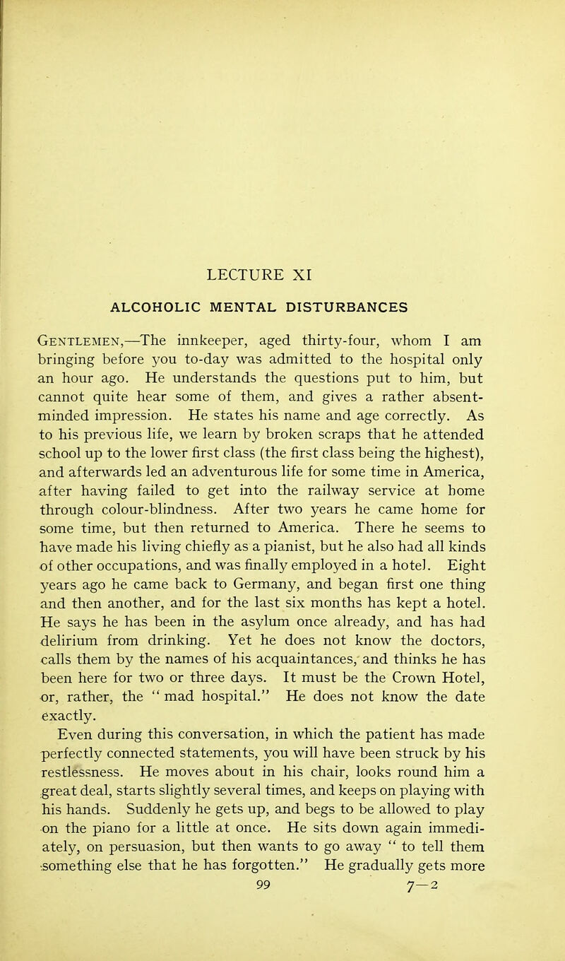 LECTURE XI ALCOHOLIC MENTAL DISTURBANCES Gentlemen,—^The innkeeper, aged thirty-four, whom I am bringing before you to-day was admitted to the hospital only an hour ago. He understands the questions put to him, but cannot quite hear some of them, and gives a rather absent- minded impression. He states his name and age correctly. As to his previous life, we learn by broken scraps that he attended school up to the lower first class (the first class being the highest), and afterwards led an adventurous life for some time in America, after having failed to get into the railway service at home through colour-blindness. After two years he came home for some time, but then returned to America. There he seems to have made his living chiefly as a pianist, but he also had all kinds of other occupations, and was finally employed in a hotel. Eight years ago he came back to Germany, and began first one thing and then another, and for the last six months has kept a hotel. He says he has been in the asylum once already, and has had delirium from drinking. Yet he does not know the doctors, calls them by the names of his acquaintances, and thinks he has been here for two or three days. It must be the Crown Hotel, or, rather, the  mad hospital. He does not know the date exactly. Even during this conversation, in which the patient has made perfectly connected statements, you will have been struck by his restlessness. He moves about in his chair, looks round him a .great deal, starts slightly several times, and keeps on playing with his hands. Suddenly he gets up, and begs to be allowed to play on the piano for a little at once. He sits down again immedi- ately, on persuasion, but then wants to go away  to tell them •.something else that he has forgotten. He gradually gets more