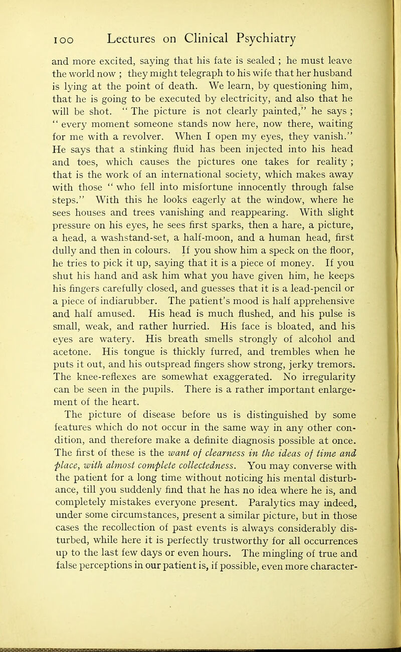 and more excited, saying that his fate is sealed ; he must leave the world now ; they might telegraph to his wife that her husband is lying at the point of death. We learn, by questioning him, that he is going to be executed by electricity, and also that he will be shot.  The picture is not clearly painted, he says ;  every moment someone stands now here, now there, waiting for me with a revolver. When I open my eyes, they vanish. He says that a stinking fluid has been injected into his head and toes, which causes the pictures one takes for reality ; that is the work of an international society, which makes away with those  who fell into misfortune innocently through false steps. With this he looks eagerly at the window, where he sees houses and trees vanishing and reappearing. With slight pressure on his eyes, he sees first sparks, then a hare, a picture, a head, a washstand-set, a half-moon, and a human head, first dully and then in colours. If you show him a speck on the floor, he tries to pick it up, saying that it is a piece of money. If you shut his hand and ask him what you have given him, he keeps his fingers carefully closed, and guesses that it is a lead-pencil or a piece of indiarubber. The patient's mood is half apprehensive and half amused. His head is much flushed, and his pulse is small, weak, and rather hurried. His face is bloated, and his eyes are watery. His breath smells strongly of alcohol and acetone. His tongue is thickly furred, and trembles when he puts it out, and his outspread fingers show strong, jerky tremors. The knee-reflexes are somewhat exaggerated. No irregularity can be seen in the pupils. There is a rather important enlarge- ment of the heart. The picture of disease before us is distinguished by some features which do not occur in the same way in any other con- dition, and therefore make a definite diagnosis possible at once. The first of these is the want of clearness in the ideas of time and place, with almost complete collectedness. You may converse with the patient for a long time without noticing his mental disturb- ance, till you suddenly find that he has no idea where he is, and completely mistakes everyone present. Paralytics may indeed, under some circumstances, present a similar picture, but in those cases the recollection of past events is always considerably dis- turbed, while here it is perfectly trustworthy for all occurrences up to the last few days or even hours. The mingling of true and false perceptions in our patient is, if possible, even more character-