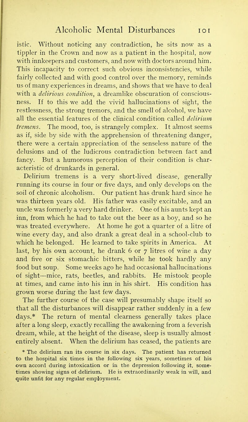 istic. Without noticing any contradiction, he sits now as a tippler in the Crown and now as a patient in the hospital, now with innkeepers and customers, and now with doctors around him. This incapacity to correct such obvious inconsistencies, while fairly collected and with good control over the memory, reminds us of many experiences in dreams, and shows that we have to deal with a delirious condition, a dreamlike obscuration of conscious- ness. If to this we add the vivid hallucinations of sight, the restlessness, the strong tremors, and the smell of alcohol, we have all the essential features of the clinical condition called delirium tremens. The mood, too, is strangely complex. It almost seems as if, side by side with the apprehension of threatening danger, there were a certain appreciation of the senseless nature of the delusions and of the ludicrous contradiction between fact and fancy. But a humorous perception of their condition is char- acteristic of drunkards in general. Delirium tremens is a very short-lived disease, generally running its course in four or five days, and only develops on the soil of chronic alcoholism. Our patient has drunk hard since he was thirteen years old. His father was easily excitable, and an uncle was formerly a very hard drinker. One of his aunts kept an inn, from which he had to take out the beer as a boy, and so he was treated ever3Avhere. At home he got a quarter of a litre of wine every day, and also drank a great deal in a school-club to which he belonged. He learned to take spirits in America. At last, by his own account, he drank 6 or 7 litres of wine a day and five or six stomachic bitters, while he took hardly any food but soup. Some weeks ago he had occasional hallucinations of sight—mice, rats, beetles, and rabbits. He mistook people at times, and came into his inn in his shirt. His condition has grown worse during the last few days. The further course of the case will presumably shape itself so that all the disturbances will disappear rather suddenly in a few days.* The return of mental clearness generally takes place after a long sleep, exactly recalling the awakening from a feverish dream, while, at the height of the disease, sleep is usually almost entirely absent. When the delirium has ceased, the patients are * The delirium ran its course in six days. The patient has returned to the hospital six times in the following six years, sometimes of his own accord during intoxication or in the depression following it, some- times showing signs of delirium. He is extraordinarily weak in will, and quite unfit for any regular employment.