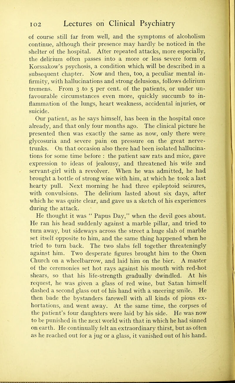 of course still far from well, and the symptoms of alcoholism continue, although their presence may hardly be noticed in the shelter of the hospital. After repeated attacks, more especially, the delirium often passes into a more or less severe form of Korssakow's psychosis, a condition which will be described in a subsequent chapter. Now and then, too, a peculiar mental in- firmity, with hallucinations and strong delusions, follows delirium tremens. From 3 to 5 per cent, of the patients, or under un- favourable circumstances even more, quickly succumb to in- flammation of the lungs, heart weakness, accidental injuries, or suicide. Our patient, as he says himself, has been in the hospital once already, and that only four months ago. The clinical picture he presented then was exactly the same as now, only there were glycosuria and severe pain on pressure on the great nerve- trunks. On that occasion also there had been isolated hallucina- tions for some time before : the patient saw rats and mice, gave expression to ideas of jealousy, and threatened his wife and servant-girl with a revolver. When he was admitted, he had brought a bottle of strong wine with him, at which he took a last hearty pull. Next morning he had three epileptoid seizures, with convulsions. The delirium lasted about six days, after which he was quite clear, and gave us a sketch of his experiences during the attack. He thought it was  Papus Day, when the devil goes about. He ran his head suddenly against a marble pillar, and tried to turn away, but sideways across the street a huge slab of marble set itself opposite to him, and the same thing happened when he tried to turn back. The two slabs fell together threateningly against him. Two desperate figures brought him to the Oxen Church on a wheelbarrow, and laid him on the bier. A master of the ceremonies set hot rays against his mouth with red-hot shears, so that his life-strength gradually dwindled. At his request, he was given a glass of red wine, but Satan himself dashed a second glass out of his hand with a sneering smile. He then bade the bystanders farewell with all kinds of pious ex- hortations, and went away. At the same time, the corpses of the patient's four daughters were laid by his side. He was now to be punished in the next world with that in which he had sinned on earth. He continually felt an extraordinary thirst, but as often as he reached out for a jug or a glass, it vanished out of his hand.