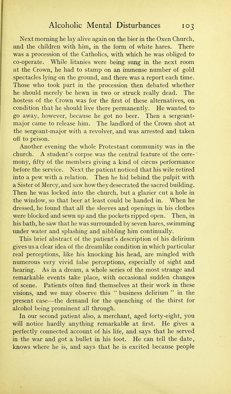 Next morning he lay alive again on the bier in the Oxen Church, and the children with him, in the form of white hares. There was a procession of the Catholics, with which he was obliged to co-operate. While litanies were being sung in the next room at the Crown, he had to stamp on an immense number of gold spectacles lying on the ground, and there was a report each time. Those who took part in the procession then debated whether he should merely be hewn in two or struck really dead. The hostess of the Crown was for the first of these alternatives, on condition that he should live there permanently. He wanted to go away, however, because he got no beer. Then a sergeant- major came to release him. The landlord of the Crown shot at the sergeant-major with a revolver, and was arrested and taken off to prison. Another evening the whole Protestant community was in the church. A student's corpse was the central feature of the cere- mony, fifty of the members giving a kind of circus performance before the service. Next the patient noticed that his wife retired into a pew with a relation. Then he hid behind the pulpit with a Sister of Mercy, and saw how they desecrated the sacred building. Then he was locked into the church, but a glazier cut a hole in the window, so that beer at least could be handed in. When he dressed, he found that all the sleeves and openings in his clothes were blocked and sewn up and the pockets ripped open. Then, in his bath, he saw that he was surrounded by seven hares, swimming under water and splashing and nibbling him continually. This brief abstract of the patient's description of his delirium gives us a clear idea of the dreamlike condition in which particular real perceptions, like his knocking his head, are mingled with numerous very vivid false perceptions, especially of sight and hearing. As in a dream, a whole series of the most strange and remarkable events take place, with occasional sudden changes of scene. Patients often find themselves at their work in these visions, and we may observe this  business delirium  in the present case^—the demand for the quenching of the thirst for alcohol being prominent all through. In our second patient also, a merchant, aged forty-eight, you will notice hardly anything remarkable at first. He gives a perfectly connected account of his life, and says that he served in the war and got a bullet in his foot. He can tell the date, knows where he is, and says that he is excited because people