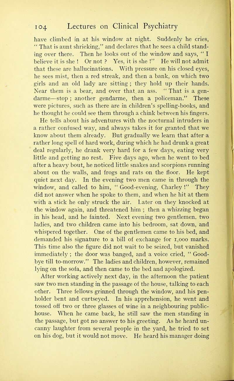 have climbed in at his window at night. Suddenly he cries,  That is aunt shrieking, and declares that he sees a child stand- ing over there. Then he looks out of the window and says,  I believe it is she ! Or not ? Yes, it is she ! He will not admit that these are hallucinations. With pressure on his closed eyes, he sees mist, then a red streak, and then a bank, on which two girls and an old lady are sitting ; they hold up their hands. Near them is a bear, and over that an ass.  That is a gen- darme—stop ; another gendarme, then a policeman. These were pictures, such as there are in children's spelling-books, and he thought he could see them through a chink between his fingers. He tells about his adventures with the nocturnal intruders in a rather confused way, and always takes it for granted that we know about them already. But gradually we learn that after a rather long spell of hard work, during which he had drunk a great deal regularly, he drank very hard for a few days, eating very little and getting no rest. Five days ago, when he went to bed after a heavy bout, he noticed little snakes and scorpions running about on the walls, and frogs and rats on the floor. He kept quiet next day. In the evening two men came in through the window, and called to him,  Good-evening, Charley ! They did not answer when he spoke to them, and when he hit at them with a stick he only struck the air. Later on they knocked at the window again, and threatened him ; then a whizzing began in his head, and he fainted. Next evening two gentlemen, two ladies, and two children came into his bedroom, sat down, and whispered together. One of the gentlemen came to his bed, and demanded his signature to a bill of exchange for i,ooo marks. This time also the figure did not wait to be seized, but vanished immediately ; the door was banged, and a voice cried,  Good- bye till to-morrow. The ladies and children, however, remained lying on the sofa, and then came to the bed and apologized. After working actively next day, in the afternoon the patient saw two men standing in the passage of the house, talking to each other. Three fellows grinned through the window, and his pen- holder bent and curtseyed. In his apprehension, he went and tossed off two or three glasses of wine in a neighbouring public- house. When he came back, he still saw the men standing in the passage, but got no answer to his greeting. As he heard un- canny laughter from several people in the yard, he tried to set on his dog, but it would not move. He heard his manager doing