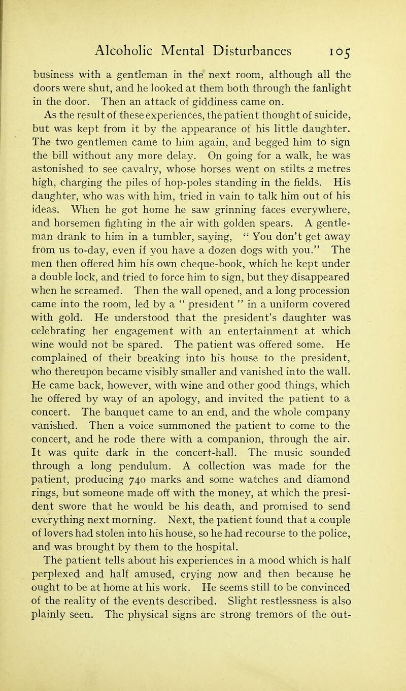 business with a gentleman in the next room, although all the doors were shut, and he looked at them both through the fanlight in the door. Then an attack of giddiness came on. As the result of these experiences, the patient thought of suicide, but was kept from it by the appearance of his little daughter. The two gentlemen came to him again, and begged him to sign the bill without any more delay. On going for a walk, he was astonished to see cavalry, whose horses went on stilts 2 metres high, charging the piles of hop-poles standing in the fields. His daughter, who was with him, tried in vain to talk him out of his ideas. When he got home he saw grinning faces everywhere, and horsemen fighting in the air with golden spears. A gentle- man drank to him in a tumbler, saying,  You don't get away from us to-day, even if you have a dozen dogs with you. The men then offered him his own cheque-book, which he kept under a double lock, and tried to force him to sign, but they disappeared when he screamed. Then the wall opened, and a long procession came into the room, led by a  president  in a uniform covered with gold. He understood that the president's daughter was celebrating her engagement with an entertainment at which wine would not be spared. The patient was offered some. He complained of their breaking into his house to the president, who thereupon became visibly smaller and vanished into the wall. He came back, however, with wine and other good things, which he offered by way of an apology, and invited the patient to a concert. The banquet came to an end, and the whole company vanished. Then a voice summoned the patient to come to the concert, and he rode there with a companion, through the air. It was quite dark in the concert-hall. The music sounded through a long pendulum. A collection was made for the patient, producing 740 marks and some watches and diamond rings, but someone made off with the money, at which the presi- dent swore that he would be his death, and promised to send everything next morning. Next, the patient found that a couple of lovers had stolen into his house, so he had recourse to the police, and was brought by them to the hospital. The patient tells about his experiences in a mood which is half perplexed and half amused, crying now and then because he ought to be at home at his work. He seems still to be convinced of the reality of the events described. Slight restlessness is also plainly seen. The physical signs are strong tremors of the out-