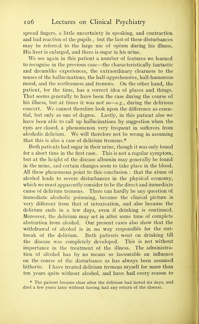 spread fingers, a ]ittle uncertainty in speaking, and contraction and bad reaction of the pupils , but the last of these disturbances may be referred to the large use of opium during his illness. His liver is enlarged, and there is sugar in his urine. We see again in this patient a number of features we learned to recognise in the previous case—the characteristically fantastic and dreamlike experiences, the extraordinary clearness to the senses of the hallucinations, the half-apprehensive, half-humorous mood, and the restlessness and tremors. On the other hand, the patient, for the time, has a correct idea of places and things. That seems generally to have been the case during the course of his illness, but at times it was not so—e.g., during the delirious concert. We cannot therefore look upon the difference as essen- tial, but only as one of degree. Lastly, in this patient also we have been able to call up hallucinations by suggestion when the eyes are closed, a phenomenon very frequent in sufferers from alcoholic delirium. We will therefore not be wrong in assuming that this is also a case of delirium tremens.* Both patients had sugar in their urine, though it was only found for a short time in the first case. This is not a regular symptom, but at the height of the disease albumin may generally be found in the urine, and certain changes seem to take place in the blood. All these phenomena point to this conclusion : that the abuse of alcohol leads to severe disturbances in the physical economy, which we must apparently consider to be the direct and immediate cause of delirium tremens. There can hardly be any question of immediate alcoholic poisoning, because the clinical picture is very different from that of intoxication, and also because the delirium ends in a few days, even if drinking is continued. Moreover, the delirium may set in after some time of complete abstention from alcohol. Our present cases also show that the withdrawal of alcohol is in no way responsible for the out- break of the delirium. Both patients went on drinking till the disease was completely developed. This is not without importance in the treatment of the illness. The administra- tion of alcohol has by no means so favourable an influence on the course of the disturbance as has always been assumed hitherto. I have treated delirium tremens myself for more than ten years quite without alcohol, and have had every reason to * The patient became clear after the deUrium had lasted six days, and died a few years later without having had any return of the disease.