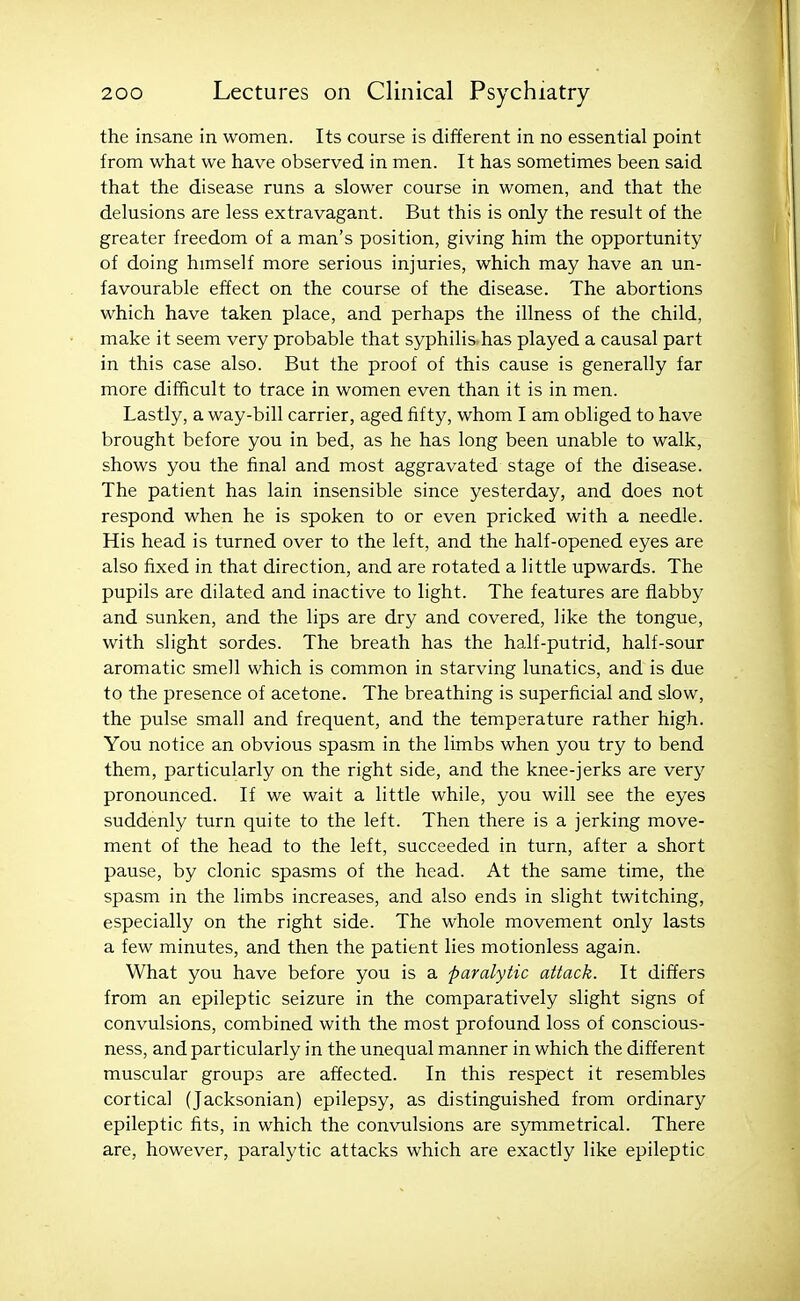 the insane in women. Its course is different in no essential point from what we have observed in men. It has sometimes been said that the disease runs a slower course in women, and that the delusions are less extravagant. But this is only the result of the greater freedom of a man's position, giving him the opportunity of doing himself more serious injuries, which may have an un- favourable effect on the course of the disease. The abortions which have taken place, and perhaps the illness of the child, make it seem very probable that syphilis has played a causal part in this case also. But the proof of this cause is generally far more difficult to trace in women even than it is in men. Lastly, a way-bill carrier, aged fifty, whom I am obliged to have brought before you in bed, as he has long been unable to walk, shows you the final and most aggravated stage of the disease. The patient has lain insensible since yesterday, and does not respond when he is spoken to or even pricked with a needle. His head is turned over to the left, and the half-opened eyes are also fixed in that direction, and are rotated a little upwards. The pupils are dilated and inactive to light. The features are flabby and sunken, and the lips are dry and covered, like the tongue, with slight sordes. The breath has the half-putrid, half-sour aromatic smell which is common in starving lunatics, and is due to the presence of acetone. The breathing is superficial and slow, the pulse small and frequent, and the temperature rather high. You notice an obvious spasm in the limbs when you try to bend them, particularly on the right side, and the knee-jerks are very pronounced. If we wait a little while, you will see the eyes suddenly turn quite to the left. Then there is a jerking move- ment of the head to the left, succeeded in turn, after a short pause, by clonic spasms of the head. At the same time, the spasm in the limbs increases, and also ends in slight twitching, especially on the right side. The whole movement only lasts a few minutes, and then the patient lies motionless again. What you have before you is a paralytic attack. It differs from an epileptic seizure in the comparatively slight signs of convulsions, combined with the most profound loss of conscious- ness, and particularly in the unequal manner in which the different muscular groups are affected. In this respect it resembles cortical (Jacksonian) epilepsy, as distinguished from ordinary epileptic fits, in which the convulsions are symmetrical. There are, however, paralytic attacks which are exactly like epileptic