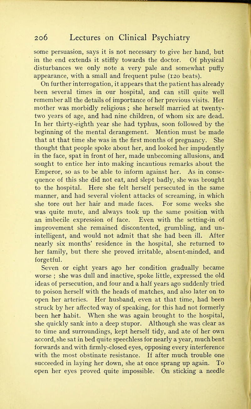 some persuasion, says it is not necessary to give her hand, but in the end extends it stiffly towards the doctor. Of physical disturbances we only note a very pale and somewhat puffy appearance, with a small and frequent pulse (120 beats). On further interrogation, it appears that the patient has already been several times in our hospital, and can still quite well remember all the details of importance of her previous visits. Her mother was morbidly religious ; she herself married at twenty- two years of age, and had nine children, of whom six are dead. In her thirty-eighth year she had typhus, soon followed by the beginning of the mental derangement. Mention must be made that at that time she was in the first months of pregnancy. She thought that people spoke about her, and looked her impudently in the face, spat in front of her, made unbecoming allusions, and sought to entice her into making incautious remarks about the Emperor, so as to be able to inform against her. As in conse- quence of this she did not eat, and slept badly, she was brought to the hospital. Here she felt herself persecuted in the same manner, and had several violent attacks of screaming, in which she tore out her hair and made faces. For some weeks she was quite mute, and always took up the same position with an imbecile expression of face. Even with the setting-in of improvement she remained discontented, grumbling, and un- intelligent, and would not admit that she had been ill. After nearly six months' residence in the hospital, she returned to her family, but there she proved irritable, absent-minded, and forgetful. Seven or eight years ago her condition gradually became worse ; she was dull and inactive, spoke little, expressed the old ideas of persecution, and four and a half years ago suddenly tried to poison herself with the heads of matches, and also later on to open her arteries. Her husband, even at that time, had been struck by her affected way of speaking, for this had not formerly been her habit. When she was again brought to the hospital, she quickly sank into a deep stupor. Although she was clear as to time and surroundings, kept herself tidy, and ate of her own accord, she sat in bed quite speechless for nearly a year, much bent forwards and with firmly-closed eyes, opposing every interference with the most obstinate resistance. If after much trouble one succeeded in laying her down, she at once sprang up again. To open her eyes proved quite impossible. On sticking a needle