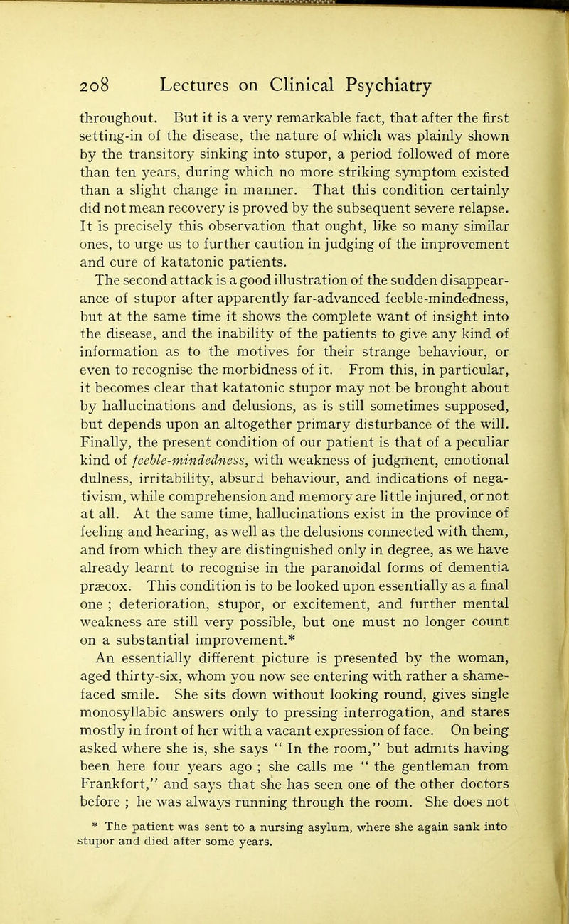 throughout. But it is a very remarkable fact, that after the first setting-in of the disease, the nature of which was plainly shown by the transitory sinking into stupor, a period followed of more than ten years, during which no more striking symptom existed than a slight change in manner. That this condition certainly did not mean recovery is proved by the subsequent severe relapse. It is precisely this observation that ought, like so many similar ones, to urge us to further caution in judging of the improvement and cure of katatonic patients. The second attack is a good illustration of the sudden disappear- ance of stupor after apparently far-advanced feeble-mindedness, but at the same time it shows the complete want of insight into the disease, and the inability of the patients to give any kind of information as to the motives for their strange behaviour, or even to recognise the morbidness of it. From this, in particular, it becomes clear that katatonic stupor may not be brought about by hallucinations and delusions, as is still sometimes supposed, but depends upon an altogether primary disturbance of the will. Finally, the present condition of our patient is that of a peculiar kind of feeble-mindedness, with weakness of judgment, emotional dulness, irritability, absurd behaviour, and indications of nega- tivism, while comprehension and memory are little injured, or not at all. At the same time, hallucinations exist in the province of feeling and hearing, as well as the delusions connected with them, and from which they are distinguished only in degree, as we have already learnt to recognise in the paranoidal forms of dementia praecox. This condition is to be looked upon essentially as a final one ; deterioration, stupor, or excitement, and further mental weakness are still very possible, but one must no longer count on a substantial improvement.* An essentially different picture is presented by the woman, aged thirty-six, whom you now see entering with rather a shame- faced smile. She sits down without looking round, gives single monosyllabic answers only to pressing interrogation, and stares mostly in front of her with a vacant expression of face. On being asked where she is, she says  In the room, but admits having been here four years ago ; she calls me  the gentleman from Frankfort, and says that she has seen one of the other doctors before ; he was always running through the room. She does not * The patient was sent to a nursing asylum, where she again sank into stupor and died after some years.