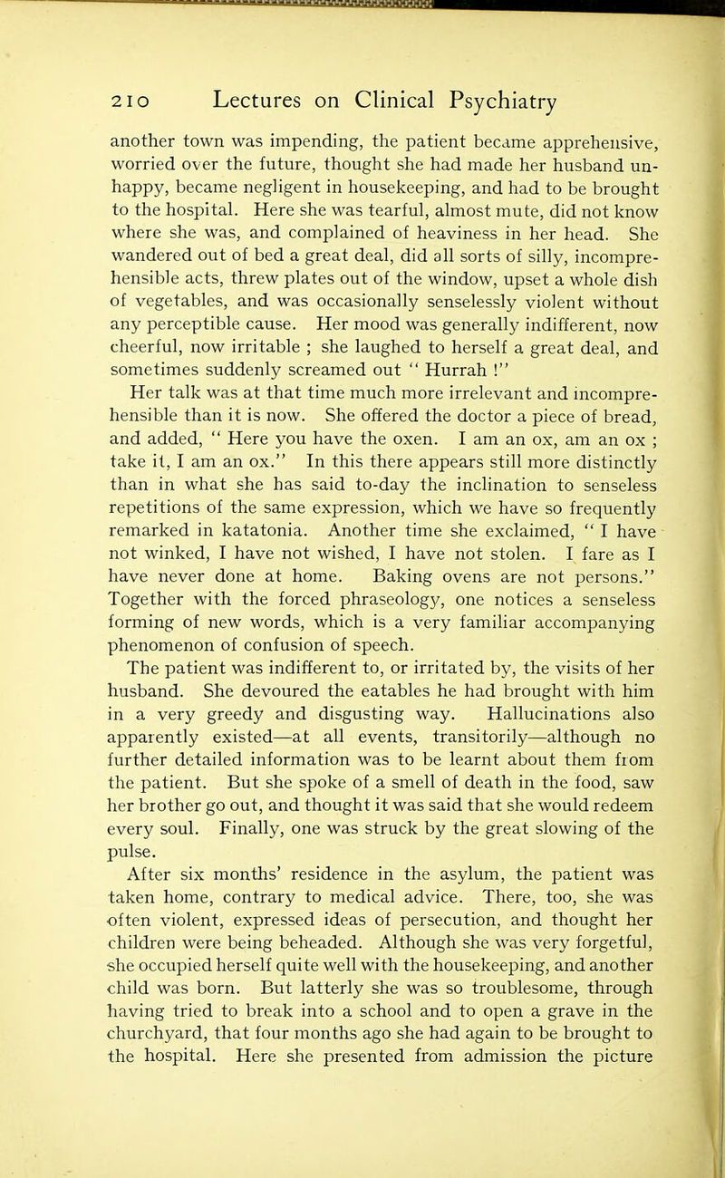 another town was impending, the patient became apprehensive, worried over the future, thought she had made her husband un- happy, became negligent in housekeeping, and had to be brought to the hospital. Here she was tearful, almost mute, did not know where she was, and complained of heaviness in her head. She wandered out of bed a great deal, did all sorts of silly, incompre- hensible acts, threw plates out of the window, upset a whole dish of vegetables, and was occasionally senselessly violent without any perceptible cause. Her mood was generally indifferent, now cheerful, now irritable ; she laughed to herself a great deal, and sometimes suddenly screamed out  Hurrah ! Her talk was at that time much more irrelevant and mcompre- hensible than it is now. She offered the doctor a piece of bread, and added,  Here you have the oxen. I am an ox, am an ox ; take it, I am an ox. In this there appears still more distinctly than in what she has said to-day the inclination to senseless repetitions of the same expression, which we have so frequently remarked in katatonia. Another time she exclaimed,  I have not winked, I have not wished, I have not stolen. I fare as I have never done at home. Baking ovens are not persons. Together with the forced phraseology, one notices a senseless forming of new words, which is a very familiar accompanying phenomenon of confusion of speech. The patient was indifferent to, or irritated by, the visits of her husband. She devoured the eatables he had brought with him in a very greedy and disgusting way. Hallucinations also apparently existed—at all events, transitorily—although no further detailed information was to be learnt about them from the patient. But she spoke of a smell of death in the food, saw her brother go out, and thought it was said that she would redeem every soul. Finally, one was struck by the great slowing of the pulse. After six months' residence in the asylum, the patient was taken home, contrary to medical advice. There, too, she was often violent, expressed ideas of persecution, and thought her children were being beheaded. Although she was very forgetful, she occupied herself quite well with the housekeeping, and another child was born. But latterly she was so troublesome, through having tried to break into a school and to open a grave in the churchyard, that four months ago she had again to be brought to the hospital. Here she presented from admission the picture