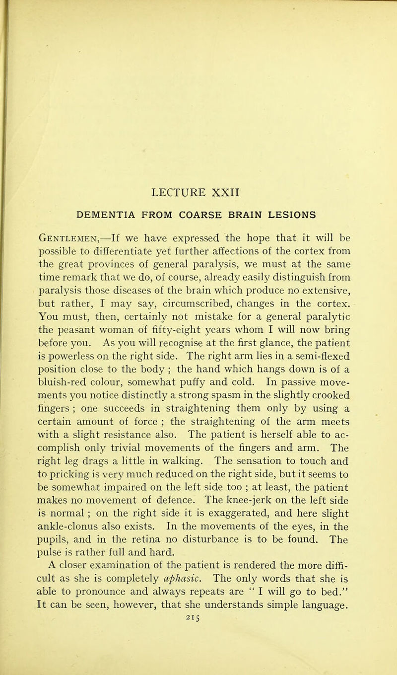 LECTURE XXII DEMENTIA FROM COARSE BRAIN LESIONS Gentlemen,—If we have expressed the hope that it will be possible to differentiate yet further affections of the cortex from the great provinces of general paralysis, we must at the same time remark that we do, of course, already easily distinguish from paralysis those diseases of the brain which produce no extensive, but rather, I may say, circumscribed, changes in the cortex. You must, then, certainly not mistake for a general paralytic the peasant woman of fifty-eight years whom I will now bring before you. As you will recognise at the first glance, the patient is powerless on the right side. The right arm lies in a semi-flexed position close to the body ; the hand which hangs down is of a bluish-red colour, somewhat puffy and cold. In passive move- ments you notice distinctly a strong spasm in the slightly crooked fingers ; one succeeds in straightening them only by using a certain amount of force ; the straightening of the arm meets with a slight resistance also. The patient is herself able to ac- complish only trivial movements of the fingers and arm. The right leg drags a little in walking. The sensation to touch and to pricking is very much reduced on the right side, but it seems to be somewhat impaired on the left side too ; at least, the patient makes no movement of defence. The knee-jerk on the left side is normal ; on the right side it is exaggerated, and here slight ankle-clonus also exists. In the movements of the eyes, in the pupils, and in the retina no disturbance is to be found. The pulse is rather full and hard. A closer examination of the patient is rendered the more diffi- cult as she is completely aphasic. The only words that she is able to pronounce and always repeats are  I will go to bed. It can be seen, however, that she understands simple language.