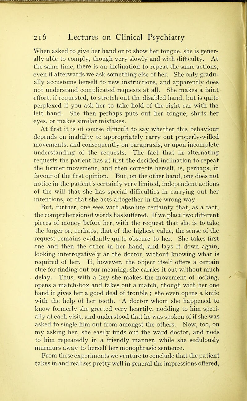 When asked to give her hand or to show her tongue, she is gener- ally able to comply, though very slowly and with difficulty. At the same time, there is an inclination to repeat the same actions, even if afterwards we ask something else of her. She only gradu- ally accustoms herself to new instructions, and apparently does not understand complicated requests at all. She makes a faint effort, if requested, to stretch out the disabled hand, but is quite perplexed if you ask her to take hold of the right ear with the left hand. She then perhaps puts out her tongue, shuts her eyes, or makes similar mistakes. At first it is of course difficult to say whether this behaviour depends on inability to appropriately carry out properly-willed movements, and consequently on parapraxis, or upon incomplete understanding of the requests. The fact that in alternating requests the patient has at first the decided inclination to repeat the former movement, and then corrects herself, is, perhaps, in favour of the first opinion. But, on the other hand, one does not notice in the patient's certainly very limited, independent actions of the will that she has special difficulties in carrying out her intentions, or that she acts altogether in the wrong way. But, further, one sees with absolute certainty that, as a fact, the comprehension of words has suffered. If we place two different pieces of money before her, with the request that she is to take the larger or, perhaps, that of the highest value, the sense of the request remains evidently quite obscure to her. She takes first one and then the other in her hand, and lays it down again, looking interrogatively at the doctor, without knowing what is required of her. If, however, the object itself offers a certain clue for finding out our meaning, she carries it out without much delay. Thus, with a key she makes the movement of locking, opens a match-box and takes out a match, though with her one hand it gives her a good deal of trouble ; she even opens a knife with the help of her teeth. A doctor whom she happened to know formerly she greeted very heartily, nodding to him speci- ally at each visit, and understood that he was spoken of if she was asked to single him out from amongst the others. Now, too, on my asking her, she easily finds out the ward doctor, and nods to him repeatedly in a friendly manner, while she sedulously murmurs away to herself her monophrasic sentence. From these experiments we venture to conclude that the patient takes in and realizes pretty well in general the impressions offered,