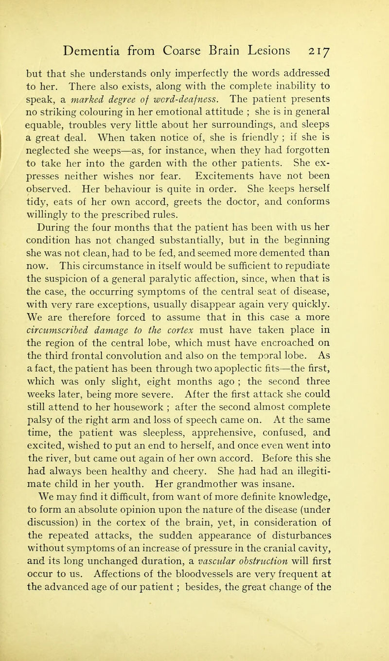but that she understands only imperfectly the words addressed to her. There also exists, along with the complete inability to speak, a marked degree of word-deafness. The patient presents no striking colouring in her emotional attitude ; she is in general equable, troubles very little about her surroundings, and sleeps a great deal. When taken notice of, she is friendly ; if she is neglected she weeps—as, for instance, when they had forgotten to take her into the garden with the other patients. She ex- presses neither wishes nor fear. Excitements have not been observed. Her behaviour is quite in order. She keeps herself tidy, eats of her own accord, greets the doctor, and conforms willingly to the prescribed rules. During the four months that the patient has been with us her condition has not changed substantially, but in the beginning she was not clean, had to be fed, and seemed more demented than now. This circumstance in itself would be sufficient to repudiate the suspicion of a general paralytic affection, since, when that is the case, the occurring symptoms of the central seat of disease, with very rare exceptions, usually disappear again very quickly. We are therefore forced to assume that in this case a more circumscribed damage to the cortex must have taken place in the region of the central lobe, which must have encroached on the third frontal convolution and also on the temporal lobe. As a fact, the patient has been through two apoplectic fits—the first, which was only slight, eight months ago ; the second three weeks later, being more severe. After the first attack she could still attend to her housework ; after the second almost complete palsy of the right arm and loss of speech came on. At the same time, the patient was sleepless, apprehensive, confused, and excited, wished to put an end to herself, and once even went into the river, but came out again of her own accord. Before this she had always been healthy and cheery. She had had an illegiti- mate child in her youth. Her grandmother was insane. We may find it difficult, from want of more definite knowledge, to form an absolute opinion upon the nature of the disease (under discussion) in the cortex of the brain, yet, in consideration of the repeated attacks, the sudden appearance of disturbances without symptoms of an increase of pressure in the cranial cavity, and its long unchanged duration, a vascular obstruction will first occur to us. Affections of the bloodvessels are very frequent at the advanced age of our patient ; besides, the great change of the