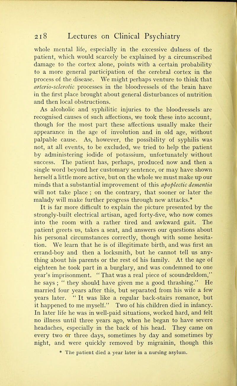 whole mental life, especially in the excessive dulness of the patient, which would scarcely be explained by a circumscribed damage to the cortex alone, points with a certain probability to a more general participation of the cerebral cortex in the process of the disease. We might perhaps venture to think that arteriosclerotic processes in the bloodvessels of the brain have in the first place brought about general disturbances of nutrition and then local obstructions. As alcoholic and syphilitic injuries to the bloodvessels are recognised causes of such affections, we took these into account, though for the most part these affections usually make their appearance in the age of involution and in old age, without palpable cause. As, however, the possibility of syphilis was not, at all events, to be excluded, we tried to help the patient by administering iodide of potassium, unfortunately without success. The patient has, perhaps, produced now and then a single word beyond her customary sentence, or may have shown herself a little more active, but on the whole we must make up our minds that a substantial improvement of this apoplectic dementia will not take place ; on the contrary, that sooner or later the malady will make further progress through new attacks.* It is far more difficult to explain the picture presented by the strongly-built electrical artisan, aged forty-five, who now comes into the room with a rather tired and awkward gait. The patient greets us, takes a seat, and answers our questions about his personal circumstances correctly, though with some hesita- tion. We learn that he is of illegitimate birth, and was first an errand-boy and then a locksmith, but he cannot tell us any- thing about his parents or the rest of his family. At the age of eighteen he took part in a burglary, and was condemned to one year's imprisonment.  That was a real piece of scoundreldom, he says ;  they should have given me a good thrashing. He married four years after this, but separated from his wife a few years later.  It was like a regular back-stairs romance, but it happened to me myself. Two of his children died in infancy. In later life he was in well-paid situations, worked hard, and felt no illness until three years ago, when he began to have severe headaches, especially in the back of his head. They came on every two or three days, sometimes by day and sometimes by night, and were quickly removed by migrainin, though this * The patient died a year later in a nursing asylum.