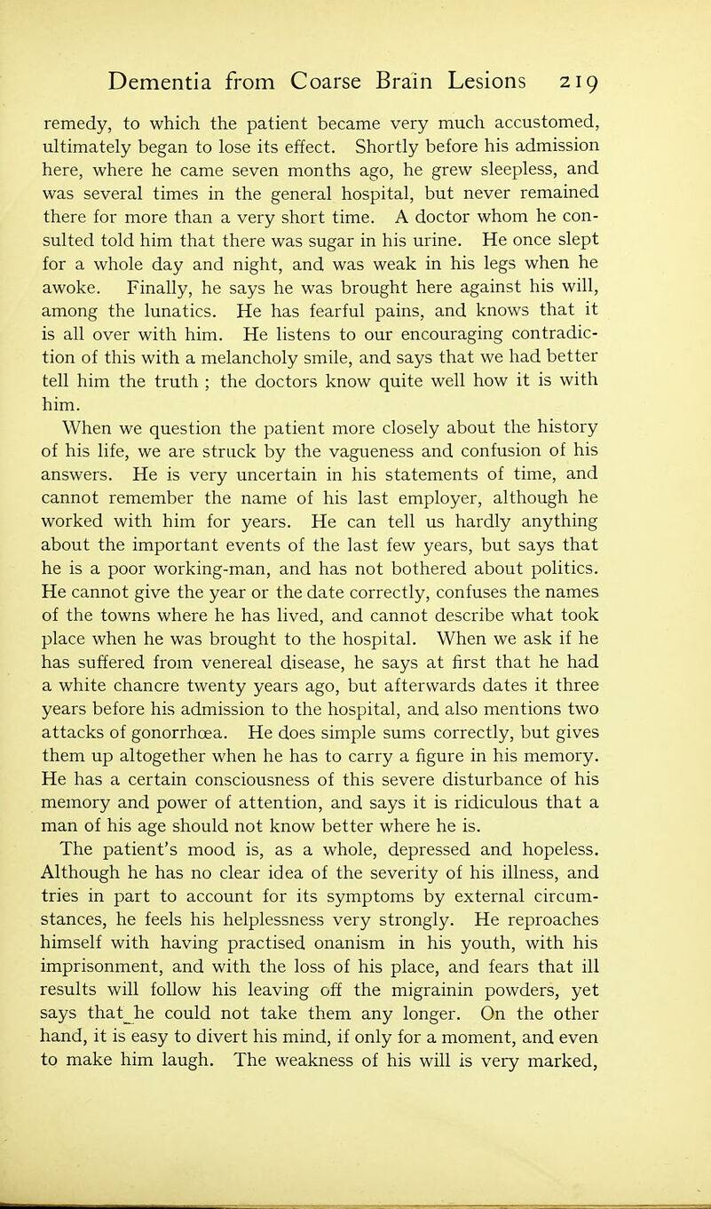 remedy, to which the patient became very much accustomed, ultimately began to lose its effect. Shortly before his admission here, where he came seven months ago, he grew sleepless, and was several times in the general hospital, but never remained there for more than a very short time. A doctor whom he con- sulted told him that there was sugar in his urine. He once slept for a whole day and night, and was weak in his legs when he awoke. Finally, he says he was brought here against his will, among the lunatics. He has fearful pains, and knows that it is all over with him. He listens to our encouraging contradic- tion of this with a melancholy smile, and says that we had better tell him the truth ; the doctors know quite well how it is with him. When we question the patient more closely about the history of his life, we are struck by the vagueness and confusion of his answers. He is very uncertain in his statements of time, and cannot remember the name of his last employer, although he worked with him for years. He can tell us hardly anything about the important events of the last few years, but says that he is a poor working-man, and has not bothered about politics. He cannot give the year or the date correctly, confuses the names of the towns where he has lived, and cannot describe what took place when he was brought to the hospital. When we ask if he has suffered from venereal disease, he says at first that he had a white chancre twenty years ago, but afterwards dates it three years before his admission to the hospital, and also mentions two attacks of gonorrhoea. He does simple sums correctly, but gives them up altogether when he has to carry a figure in his memory. He has a certain consciousness of this severe disturbance of his memory and power of attention, and says it is ridiculous that a man of his age should not know better where he is. The patient's mood is, as a whole, depressed and hopeless. Although he has no clear idea of the severity of his illness, and tries in part to account for its symptoms by external circum- stances, he feels his helplessness very strongly. He reproaches himself with having practised onanism in his youth, with his imprisonment, and with the loss of his place, and fears that ill results will follow his leaving off the migrainin powders, yet says that^he could not take them any longer. On the other hand, it is easy to divert his mind, if only for a moment, and even to make him laugh. The weakness of his will is very marked,