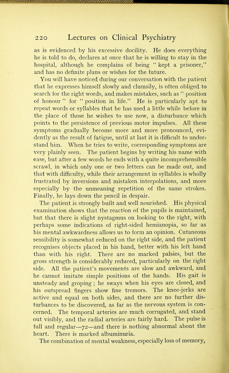 as is evidenced by his excessive docility. He does everything he is told to do, declares at once that he is willing to stay in the hospital, although he complains of being  kept a prisoner, and has no definite plans or wishes for the future. You will have noticed during our conversation with the patient that he expresses himself slowly and clumsily, is often obliged to search for the right words, and makes mistakes, such as  position of honour  for  position in life. He is particularly apt to repeat words or syllables that he has used a little while before in the place of those he wishes to use now, a disturbance which points to the persistence of previous motor impulses. All these symptoms gradually become more and more pronounced, evi- dently as the result of fatigue, until at last it is difficult to under- stand him. When he tries to write, corresponding symptoms are very plainly seen. The patient begins by writing his name with ease, but after a few words he ends with a quite incomprehensible scrawl, in which only one or two letters can be made out, and that with difficulty, while their arrangement in syllables is wholly frustrated by inversions and mistaken interpolations, and more especially by the unmeaning repetition of the same strokes. Finally, he lays down the pencil in despair. The patient is strongly built and well nourished. His physical examination shows that the reaction of the pupils is maintained, but that there is slight nystagmus on looking to the right, with perhaps some indications of right-sided hemianopia, so far as his mental awkwardness allows us to form an opinion. Cutaneous sensibility is somewhat reduced on the right side, and the patient recognises objects placed in his hand, better with his left hand than with his right. There are no marked palsies, but the gross strength is considerably reduced, particularly on the right side. All the patient's movements are slow and awkward, and he cannot imitate simple positions of the hands. His gait is unsteady and groping ; he sways when his eyes are closed, and his outspread fingers show fine tremors. The knee-jerks are active and equal on both sides, and there are no further dis- turbances to be discovered, as far as the nervous system is con- cerned. The temporal arteries are much corrugated, and stand out visibly, and the radial arteries are fairly hard. The pulse is full and regular—72—and there is nothing abnormal about the heart. There is marked albuminuria. The combination of mental weakness, especially loss of memory,