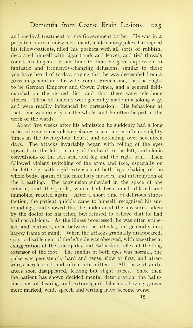 and medical treatment at the Government baths. He was in a perpetual state of noisy merriment, made clumsy jokes, harangued his fellow-patients, filled his pockets with all sorts of rubbish, decorated himself with cigar-bands and leaves, and tied threads round his fingers. From time to time he gave expression to fantastic and frequently-changing delusions, similar to those you have heard of to-day, saying that he was descended from a Russian general and his wife from a French one, that he ought to be German Emperor and Crown Prince, and a general field- marshal on the retired list, and that these were telephone stories. These statements were generally made in a joking way, and were readily influenced by persuasion. His behaviour at that time was orderly on the whole, and he often helped in the work of the wards. About five weeks after his admission he suddenly had a long series of severe convulsive seizures, occurring as often as eighty times in the twenty-four hours, and extending over seventeen days. The attacks invariably began with rolling of the eyes upwards to the left, turning of the head to the left, and clonic convulsions of the left arm and leg and the right arm. Then followed violent twitching of the arms and face, especially on the left side, with rigid extension of both legs, shaking of the whole body, spasm of the maxillary muscles, and interruption of the breathing. The convulsion subsided in the space of one minute, and the pupils, which had been much dilated and immobile, reacted again. After a short time of delirious stupe- faction, the patient quickly came to himself, recognised his sur- roundings, and showed that he understood the measures taken by the doctor for his relief, but refused to believe that he had had convulsions. As the illness progressed, he was often stupe- fied and confused, even between the attacks, but generally in a happy frame of mind. When the attacks gradually disappeared, spastic disablement of the left side was observed, with anjesthesia, exaggeration of the knee-jerks, and Babinski's reflex of the long extensor of the foot. The fundus of both eyes was normal, the pulse was persistently hard and tense, slow at first, and after- wards accelerated and often intermittent. All these disturb- ances soon disappeared, leaving but slight traces. Since then the patient has shown decided mental deterioration, the hallu- cinations of hearing and extravagant delusions having grown more marked, while speech and writing have become worse. 15