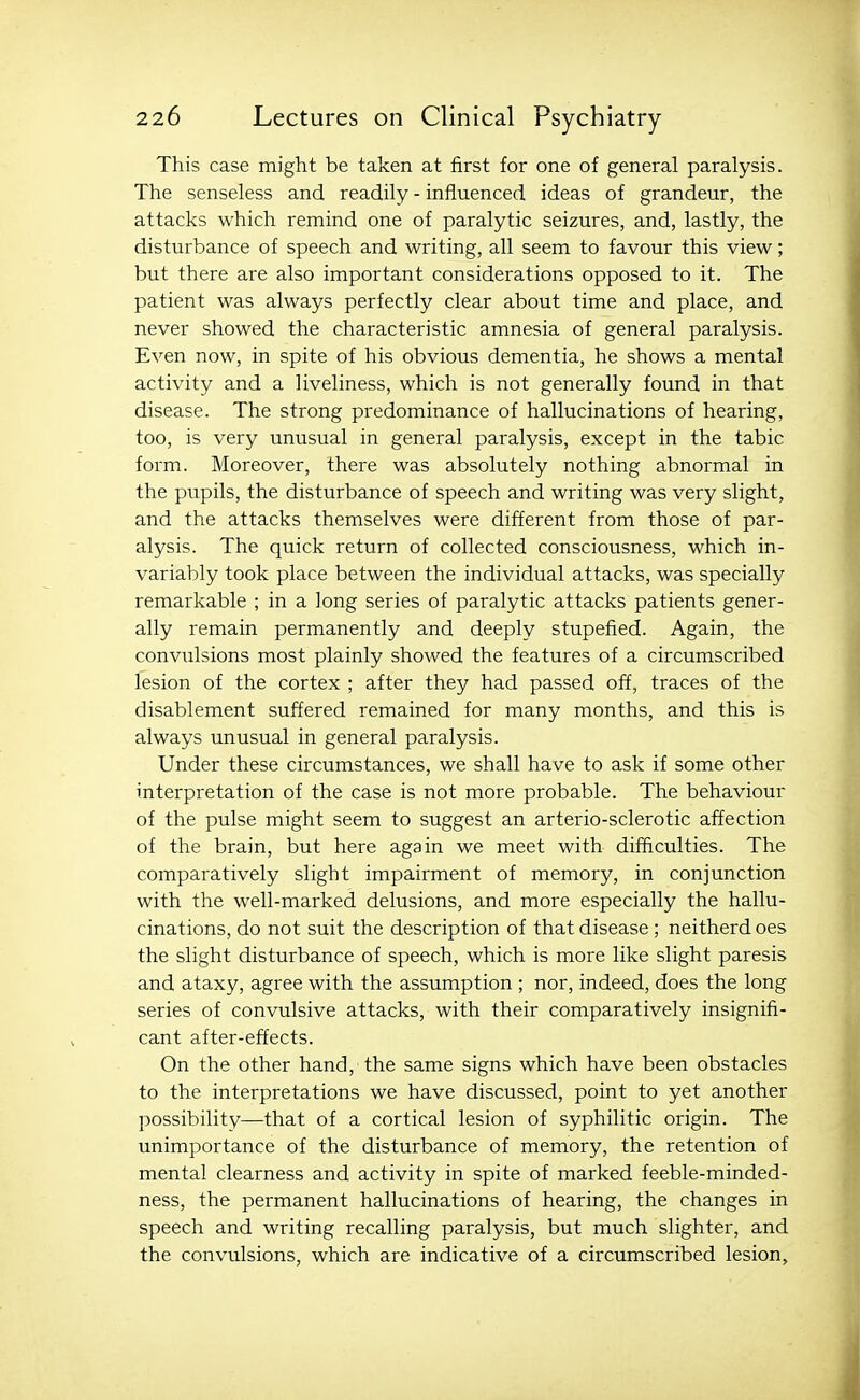 This case might be taken at first for one of general paralysis. The senseless and readily - influenced ideas of grandeur, the attacks which remind one of paralytic seizures, and, lastly, the disturbance of speech and writing, all seem to favour this view; but there are also important considerations opposed to it. The patient was always perfectly clear about time and place, and never showed the characteristic amnesia of general paralysis. Even now, in spite of his obvious dementia, he shows a mental activity and a liveliness, which is not generally found in that disease. The strong predominance of hallucinations of hearing, too, is very unusual in general paralysis, except in the tabic form. Moreover, there was absolutely nothing abnormal in the pupils, the disturbance of speech and writing was very slight, and the attacks themselves were different from those of par- alysis. The quick return of collected consciousness, which in- variably took place between the individual attacks, was specially remarkable ; in a long series of paralytic attacks patients gener- ally remain permanently and deeply stupefied. Again, the convulsions most plainly showed the features of a circumscribed lesion of the cortex ; after they had passed off, traces of the disablement suffered remained for many months, and this is always unusual in general paralysis. Under these circumstances, we shall have to ask if some other interpretation of the case is not more probable. The behaviour of the pulse might seem to suggest an arterio-sclerotic affection of the brain, but here again we meet with- difficulties. The comparatively slight impairment of memory, in conjunction with the well-marked delusions, and more especially the hallu- cinations, do not suit the description of that disease ; neitherdoes the slight disturbance of speech, which is more like slight paresis and ataxy, agree with the assumption ; nor, indeed, does the long series of convulsive attacks, with their comparatively insignifi- cant after-effects. On the other hand, the same signs which have been obstacles to the interpretations we have discussed, point to yet another possibility—that of a cortical lesion of syphilitic origin. The unimportance of the disturbance of memory, the retention of mental clearness and activity in spite of marked feeble-minded- ness, the permanent hallucinations of hearing, the changes in speech and writing recalling paralysis, but much slighter, and the convulsions, which are indicative of a circumscribed lesion.