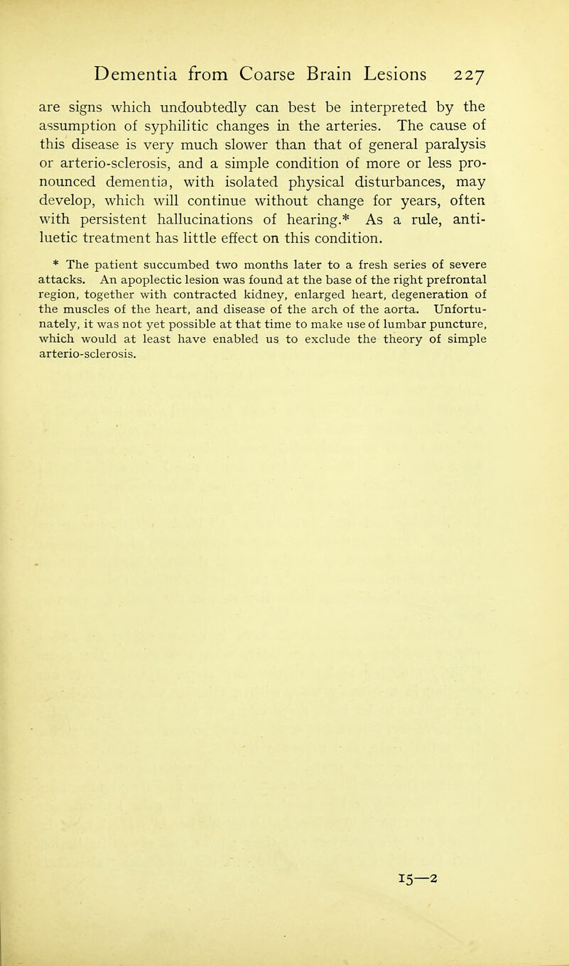 are signs which undoubtedly can best be interpreted by the assumption of syphilitic changes in the arteries. The cause of this disease is very much slower than that of general paralysis or arterio-sclerosis, and a simple condition of more or less pro- nounced dementia, with isolated physical disturbances, may develop, which will continue without change for years, often with persistent hallucinations of hearing.* As a rule, anti- luetic treatment has little effect on this condition. * The patient succumbed two months later to a fresh series of severe attacks. An apoplectic lesion was found at the base of the right prefrontal region, together with contracted kidney, enlarged heart, degeneration of the muscles of the heart, and disease of the arch of the aorta. Unfortu- nately, it was not yet possible at that time to make use of lumbar puncture, which would at least have enabled us to exclude the theory of simple arterio-sclerosis. 15—2