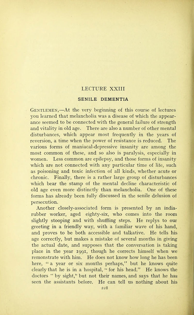 LECTURE XXIII SENILE DEMENTIA Gentlemen,—At the very beginning of this course of lectures you learned that melancholia was a disease of which the appear- ance seemed to be connected with the general failure of strength and vitality in old age. There are also a number of other mental disturbances, which appear most frequently in the years of reversion, a time when the power of resistance is reduced. The various forms of maniacal-depressive insanity are among the most common of these, and so also is paralysis, especially in women. Less common are epilepsy, and those forms of insanity which are not connected with any particular time of life, such as poisoning and toxic infection of all kinds, whether acute or chronic. Finally, there is a rather large group of disturbances which bear the stamp of the mental decline characteristic of old age even more distinctly than melancholia. One of these forms has already been fully discussed in the senile delusion of persecution. Another closely-associated form is presented by an india- rubber worker, aged eighty-six, who comes into the room slightly stooping and with shuffling steps. He replys to our greeting in a friendly way, with a familiar wave of his hand, and proves to be both accessible and talkative. He tells his age correctly, but makes a mistake of several months in giving the actual date, and supposes that the conversation is taking place in the year 1991, though he corrects himself when we remonstrate with him. He does not know how long he has been here,  a year or six months perhaps, but he knows quite clearly that he is in a hospital,  for his head. He knows the doctors  by sight, but not their names, and says that he has seen the assistants before. He can tell us nothing about his