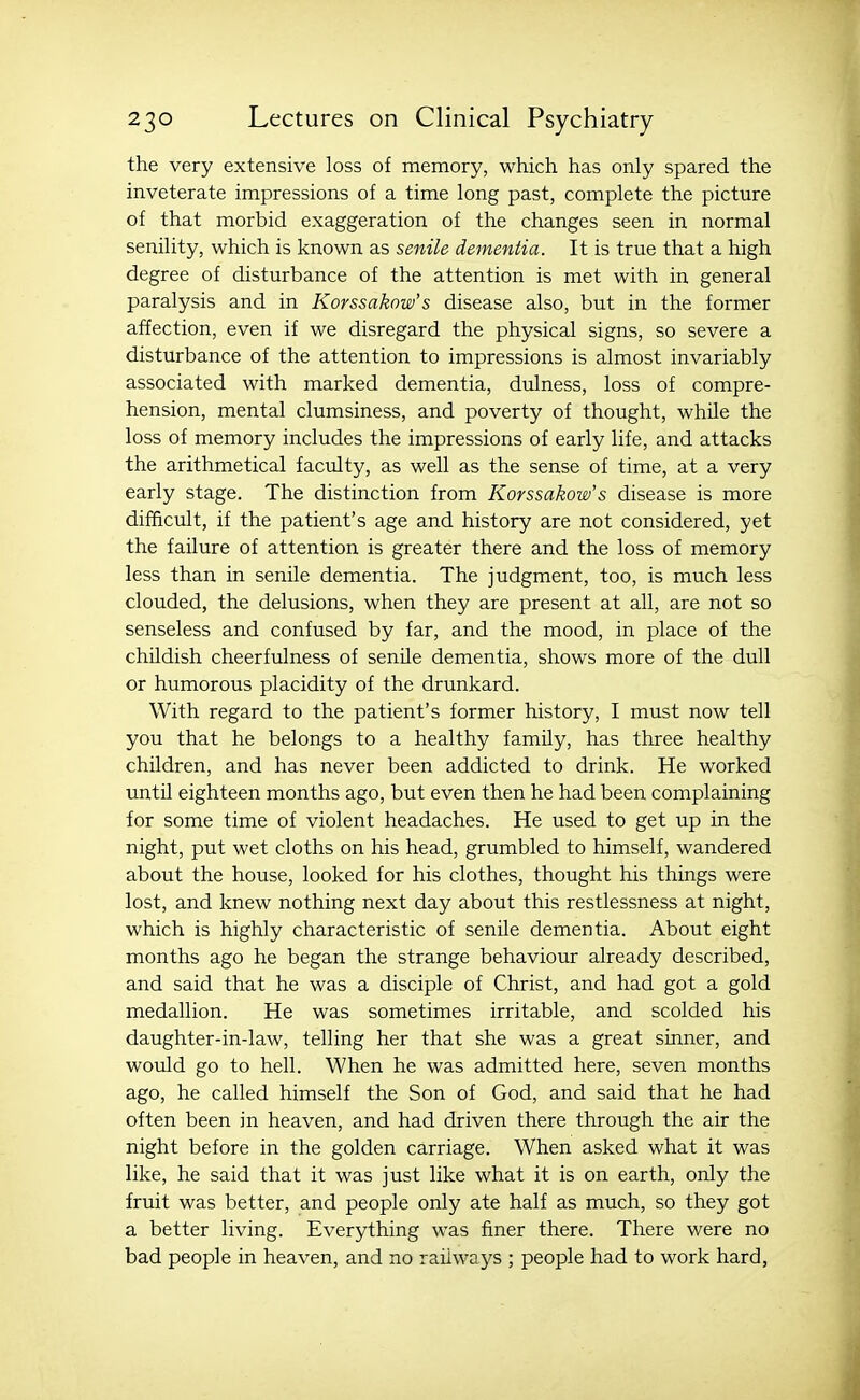 the very extensive loss of memory, which has only spared the inveterate impressions of a time long past, complete the picture of that morbid exaggeration of the changes seen in normal senility, which is known as senile dementia. It is true that a high degree of disturbance of the attention is met with in general paralysis and in Korssakow's disease also, but in the former affection, even if we disregard the physical signs, so severe a disturbance of the attention to impressions is almost invariably associated with marked dementia, dulness, loss of compre- hension, mental clumsiness, and poverty of thought, while the loss of memory includes the impressions of early life, and attacks the arithmetical faculty, as well as the sense of time, at a very early stage. The distinction from Korssakow's disease is more difficult, if the patient's age and history are not considered, yet the failure of attention is greater there and the loss of memory less than in senile dementia. The judgment, too, is much less clouded, the delusions, when they are present at all, are not so senseless and confused by far, and the mood, in place of the childish cheerfulness of senile dementia, shows more of the dull or humorous placidity of the drunkard. With regard to the patient's former history, I must now tell you that he belongs to a healthy family, has three healthy children, and has never been addicted to drink. He worked until eighteen months ago, but even then he had been complaining for some time of violent headaches. He used to get up in the night, put wet cloths on his head, grumbled to himself, wandered about the house, looked for his clothes, thought his things were lost, and knew nothing next day about this restlessness at night, which is highly characteristic of senile dementia. About eight months ago he began the strange behaviour already described, and said that he was a disciple of Christ, and had got a gold medallion. He was sometimes irritable, and scolded his daughter-in-law, telling her that she was a great sinner, and would go to hell. When he was admitted here, seven months ago, he called himself the Son of God, and said that he had often been in heaven, and had driven there through the air the night before in the golden carriage. When asked what it was like, he said that it was just like what it is on earth, only the fruit was better, and people only ate half as much, so they got a better living. Everything was finer there. There were no bad people in heaven, and no railways ; people had to work hard,