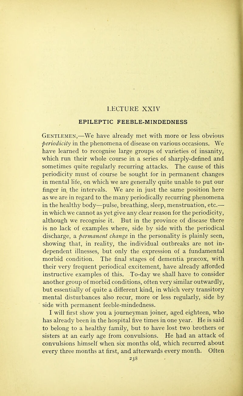 LECTURE XXIV EPILEPTIC FEEBLE-MINDEDNESS Gentlemen,—We have already met with more or less obvious periodicity in the phenomena of disease on various occasions. We have learned to recognise large groups of varieties of insanity, which run their whole course in a series of sharply-defined and sometimes quite regularly recurring attacks. The cause of this periodicity must of course be sought for in permanent changes in mental life, on which we are generally quite unable to put our finger in the intervals. We are in just the same position here as we are in regard to the many periodically recurring phenomena in the healthy body—pulse, breathing, sleep, menstruation, etc.— in which we cannot as yet give any clear reason for the periodicity, although we recognise it. But in the province of disease there is no lack of examples where, side by side with the periodical discharge, a -permanent change in the personality is plainly seen, showing that, in reality, the individual outbreaks are not in- dependent illnesses, but only the expression of a fundamental morbid condition. The final stages of dementia praecox, with their very frequent periodical excitement, have already afforded instructive examples of this. To-day we shall have to consider another group of morbid conditions, often very similar outwardly, but essentially of quite a different kind, in which very transitory mental disturbances also recur, more or less regularly, side by side with permanent feeble-mindedness. I will first show you a journeyman joiner, aged eighteen, who has already been in the hospital five times in one year. He is said to belong to a healthy family, but to have lost two brothers or sisters at an early age from convulsions. He had an attack of convulsions himself when six months old, which recurred about every three months at first, and afterwards every month. Often