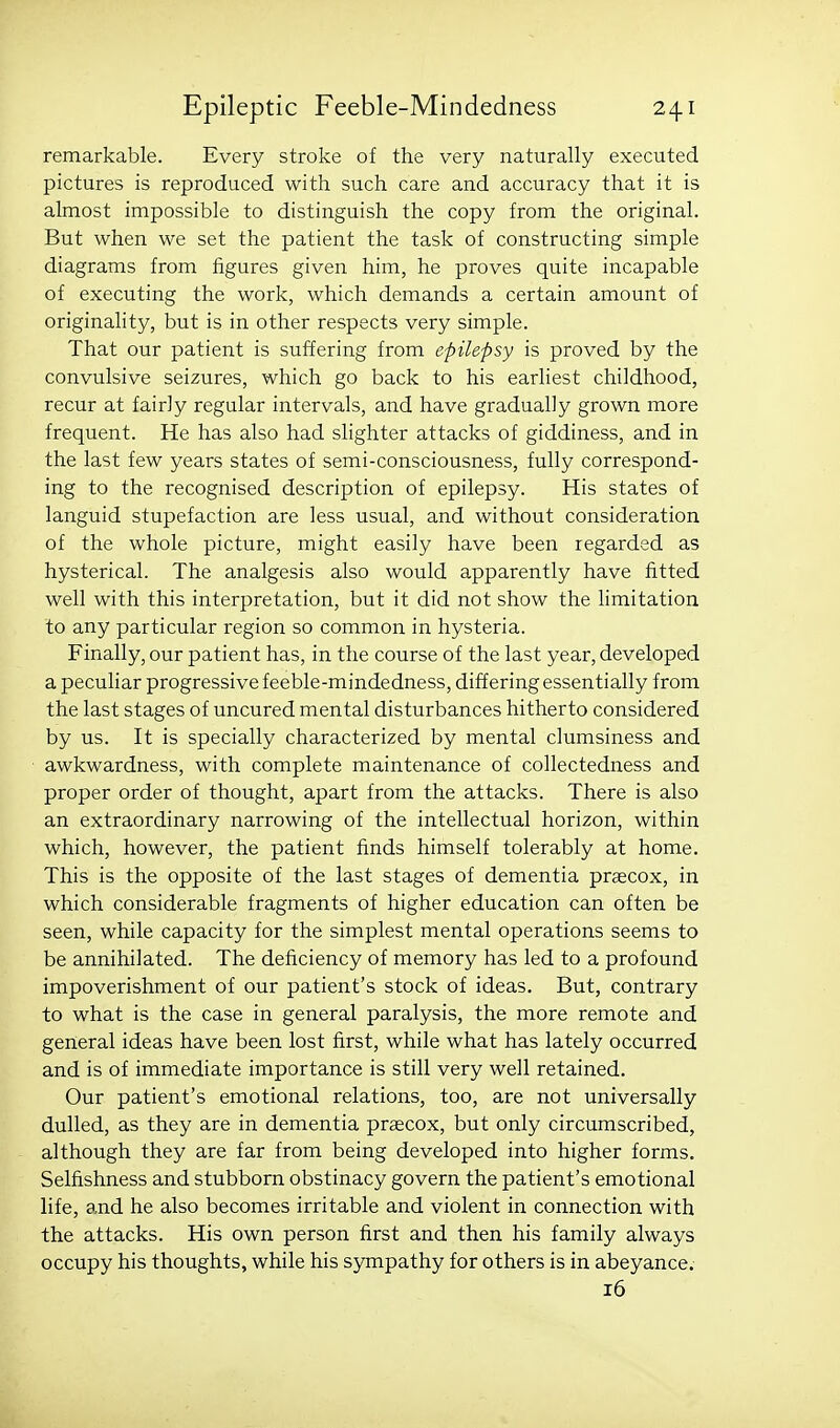remarkable. Every stroke of the very naturally executed pictures is reproduced with such care and accuracy that it is almost impossible to distinguish the copy from the original. But when we set the patient the task of constructing simple diagrams from figures given him, he proves quite incapable of executing the work, which demands a certain amount of originality, but is in other respects very simple. That our patient is suffering from epilepsy is proved by the convulsive seizures, which go back to his earliest childhood, recur at fairly regular intervals, and have gradually grown more frequent. He has also had slighter attacks of giddiness, and in the last few years states of semi-consciousness, fully correspond- ing to the recognised description of epilepsy. His states of languid stupefaction are less usual, and without consideration of the whole picture, might easily have been regarded as hysterical. The analgesis also would apparently have fitted well with this interpretation, but it did not show the hraitation to any particular region so common in hysteria. Finally, our patient has, in the course of the last year, developed a peculiar progressive feeble-mindedness, differing essentially from the last stages of uncured mental disturbances hitherto considered by us. It is specially characterized by mental clumsiness and awkwardness, with complete maintenance of collectedness and proper order of thought, apart from the attacks. There is also an extraordinary narrowing of the intellectual horizon, within which, however, the patient finds himself tolerably at home. This is the opposite of the last stages of dementia prsecox, in which considerable fragments of higher education can often be seen, while capacity for the simplest mental operations seems to be annihilated. The deficiency of memory has led to a profound impoverishment of our patient's stock of ideas. But, contrary to what is the case in general paralysis, the more remote and general ideas have been lost first, while what has lately occurred and is of immediate importance is still very well retained. Our patient's emotional relations, too, are not universally dulled, as they are in dementia prascox, but only circumscribed, although they are far from being developed into higher forms. Selfishness and stubborn obstinacy govern the patient's emotional life, and he also becomes irritable and violent in connection with the attacks. His own person first and then his family always occupy his thoughts, while his sympathy for others is in abeyance. 16