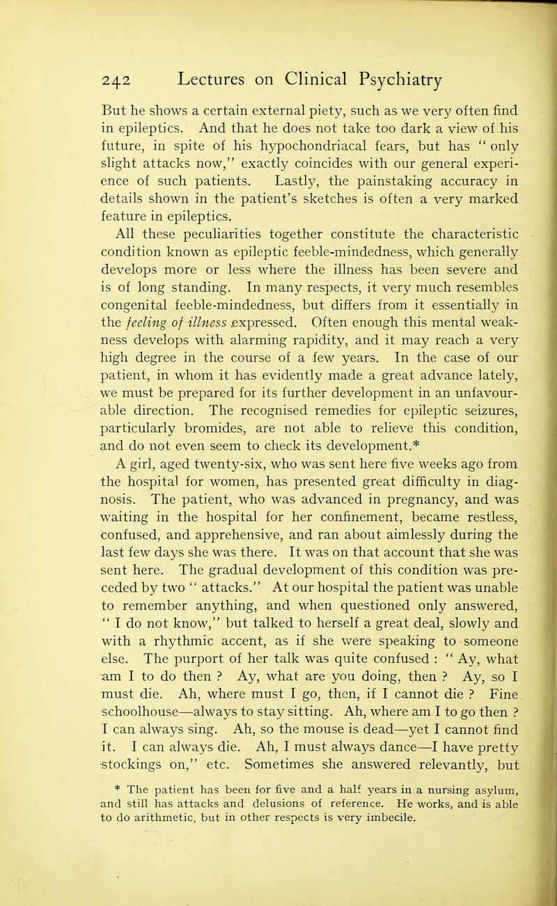 But he shows a certain external piety, such as we very often find in epileptics. And that he does not take too dark a view of his future, in spite of his hypochondriacal fears, but has  only slight attacks now, exactly coincides with our general experi- ence of such patients. Lastly, the painstaking accuracy in details shown in the patient's sketches is often a very marked feature in epileptics. All these peculiarities together constitute the characteristic condition known as epileptic feeble-mindedness, which generally develops more or less where the illness has been severe and is of long standing. In many respects, it very much resembles congenital feeble-mindedness, but differs from it essentially in the feeling of illness .expressed. Often enough this mental weak- ness develops with alarming rapidity, and it may reach a very high degree in the course of a few years. In the case of our patient, in whom it has evidently made a great advance lately, we must be prepared for its further development in an unfavour- able direction. The recognised remedies for epileptic seizures, particularly bromides, are not able to relieve this condition, and do not even seem to check its development.* A girl, aged twenty-six, who was sent here five weeks ago from the hospital for women, has presented great difficulty in diag- nosis. The patient, who was advanced in pregnancy, and was waiting in the hospital for her confinement, became restless, confused, and apprehensive, and ran about aimlessly during the last few days she was there. It was on that account that she was sent here. The gradual development of this condition was pre- ceded by two  attacks. At our hospital the patient was unable to remember anything, and when questioned only answered,  I do not know, but talked to herself a great deal, slowly and with a rhythmic accent, as if she were speaking to someone else. The purport of her talk was quite confused :  Ay, what am I to do then ? Ay, what are you doing, then ? Ay, so I must die. Ah, where must I go, then, if I cannot die ? Fine schoolhouse—always to stay sitting. Ah, where am I to go then ? I can always sing. Ah, so the mouse is dead—yet I cannot find it. I can always die. Ah, I must always dance—I have pretty ■stockings on, etc. Sometimes she answered relevantly, but * The patient has been for five and a half years in a nursing asylum, and still has attacks and delusions of reference. He works, and is able to do arithmetic, but in other respects is very imbecile.