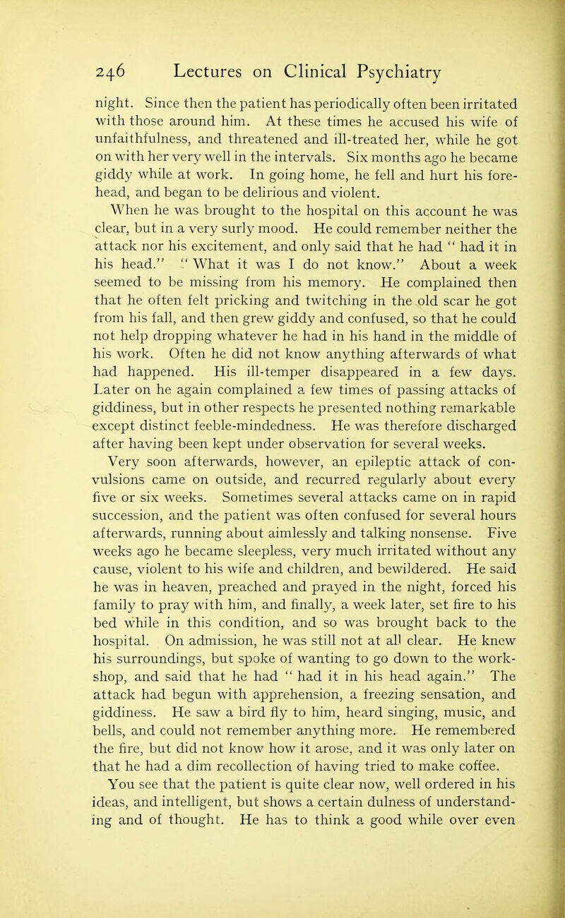 night. Since then the patient has periodically often been irritated with those around him. At these times he accused his wife of unfaithfulness, and threatened and ill-treated her, while he got on with her very well in the intervals. Six months ago he became giddy while at work. In going home, he fell and hurt his fore- head, and began to be delirious and violent. When he was brought to the hospital on this account he was clear, but in a very surly mood. He could remember neither the attack nor his excitement, and only said that he had  had it in his head.  What it was I do not know. About a week seemed to be missing from his memory. He complained then that he often felt pricking and twitching in the old scar he got from his fall, and then grew giddy and confused, so that he could not help dropping whatever he had in his hand in the middle of his work. Often he did not know anything afterwards of what had happened. His ill-temper disappeared in a few days. Later on he again complained a few times of passing attacks of giddiness, but in other respects he presented nothing remarkable except distinct feeble-mindedness. He was therefore discharged after having been kept under observation for several weeks. Very soon afterwards, however, an epileptic attack of con- vulsions came on outside, and recurred regularly about every five or six weeks. Sometimes several attacks came on in rapid succession, and the patient was often confused for several hours afterwards, running about aimlessly and talking nonsense. Five weeks ago he became sleepless, very much irritated without any cause, violent to his wife and children, and bewildered. He said he was in heaven, preached and prayed in the night, forced his family to pray with him, and finally, a week later, set fire to his bed while in this condition, and so was brought back to the hospital. On admission, he was still not at all clear. He knew his surroundings, but spoke of wanting to go down to the work- shop, and said that he had  had it in his head again. The attack had begun with apprehension, a freezing sensation, and giddiness. He saw a bird fly to him, heard singing, music, and bells, and could not remember anything more. He remembered the fire, but did not know how it arose, and it was only later on that he had a dim recollection of having tried to make coffee. You see that the patient is quite clear now, well ordered in his ideas, and intelligent, but shows a certain dulness of understand- ing and of thought. He has to think a good while over even