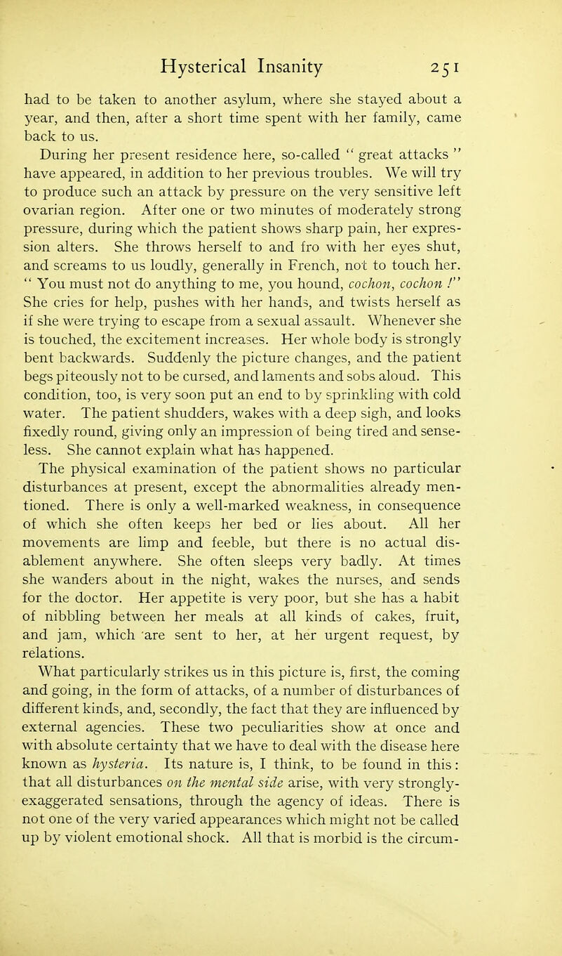 had to be taken to another asylum, where she stayed about a year, and then, after a short time spent with her family, came back to us. During her present residence here, so-called  great attacks  have appeared, in addition to her previous troubles. We will try to produce such an attack by pressure on the very sensitive left ovarian region. After one or two minutes of moderately strong pressure, during which the patient shows sharp pain, her expres- sion alters. She throws herself to and fro with her eyes shut, and screams to us loudly, generally in French, not to touch her.  You must not do anything to me, you hound, cochon, cochon ! She cries for help, pushes with her hands, and twists herself as if she were trying to escape from a sexual assault. Whenever she is touched, the excitement increases. Her whole body is strongly bent backwards. Suddenly the picture changes, and the patient begs piteously not to be cursed, and laments and sobs aloud. This condition, too, is very soon put an end to by sprinkling with cold water. The patient shudders, wakes with a deep sigh, and looks fixedly round, giving only an impression of being tired and sense- less. She cannot explain what has happened. The physical examination of the patient shows no particular disturbances at present, except the abnormalities already men- tioned. There is only a well-marked weakness, in consequence of which she often keeps her bed or lies about. All her movements are limp and feeble, but there is no actual dis- ablement anywhere. She often sleeps very badly. At times she wanders about in the night, wakes the nurses, and sends for the doctor. Her appetite is very poor, but she has a habit of nibbling between her meals at all kinds of cakes, fruit, and jam, which are sent to her, at her urgent request, by relations. What particularly strikes us in this picture is, first, the coming and going, in the form of attacks, of a number of disturbances of different kinds, and, secondly, the fact that they are influenced by external agencies. These two peculiarities show at once and with absolute certainty that we have to deal with the disease here known as hysteria. Its nature is, I think, to be found in this : that all disturbances on the mental side arise, with very strongly- exaggerated sensations, through the agency of ideas. There is not one of the very varied appearances which might not be called up by violent emotional shock. All that is morbid is the circum-