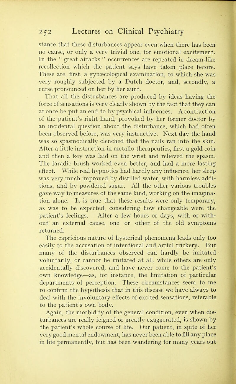 stance that these disturbances appear even when there has been no cause, or only a very trivial one, for emotional excitement. In the  great attacks  occurrences are repeated in dream-like recollection which the patient says have taken place before. These are, first, a gynaecological examination, to which she was very roughly subjected by a Dutch doctor, and, secondly, a curse pronounced on her by her aunt. That all the distuKbances are produced by ideas having the force of sensations is very clearly shown by the fact that they can at once be put an end to by psychical influences. A contraction of the patient's right hand, provoked by her former doctor by an incidental question about the disturbance, which had often been observed before, was very instructive. Next day the hand was so spasmodically clenched that the nails ran into the skin. After a little instruction in metallo-therapeutics, first a gold coin and then a key was laid on the wrist and relieved the spasm. The faradic brush worked even better, and had a more lasting effect. While real hypnotics had hardly any influence, her sleep was very much improved by distilled water, with harmless addi- tions, and by powdered sugar. All the other various troubles gave way to measures of the same kind, working on the imagina- tion alone. It is true that these results were only temporary, as was to be expected, considering how changeable were the patient's feelings. After a few hours or days, with or with- out an external cause, one or other of the old symptoms returned. The capricious nature of hysterical phenomena leads only too easily to the accusation of intentional and artful trickery. But many of the disturbances observed can hardly be imitated voluntarily, or cannot be imitated at all, while others are only accidentally discovered, and have never come to the patient's own knowledge—as, for instance, the limitation of particular departments of perception. These circumstances seem to me to confirm the hypothesis that in this disease we have always to deal with the involuntary effects of excited sensations, referable to the patient's own body. Again, the morbidity of the general condition, even when dis- turbances are really feigned or greatly exaggerated, is shown by the patient's whole course of life. Our patient, in spite of her very good mental endowment, has never been able to fill any place in life permanently, but has been wandering for many years out