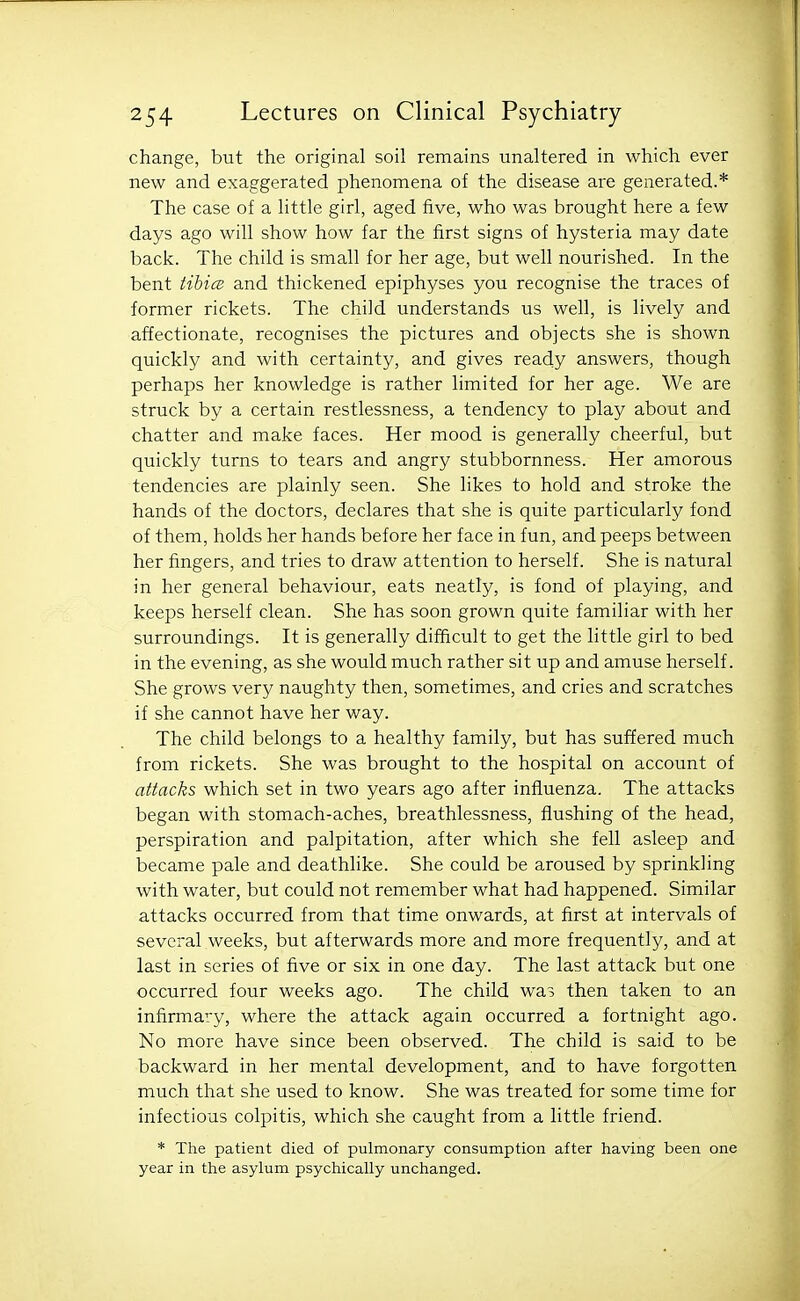 change, but the original soil remains unaltered in which ever new and exaggerated phenomena of the disease are generated.* The case of a little girl, aged five, who was brought here a few days ago will show how far the first signs of hysteria may date back. The child is small for her age, but well nourished. In the bent tibice and thickened epiphyses you recognise the traces of former rickets. The child understands us well, is lively and affectionate, recognises the pictures and objects she is shown quickly and with certainty, and gives ready answers, though perhaps her knowledge is rather limited for her age. We are struck by a certain restlessness, a tendency to play about and chatter and make faces. Her mood is generally cheerful, but quickly turns to tears and angry stubbornness. Her amorous tendencies are plainly seen. She likes to hold and stroke the hands of the doctors, declares that she is quite particularly fond of them, holds her hands before her face in fun, and peeps between her fingers, and tries to draw attention to herself. She is natural in her general behaviour, eats neatly, is fond of playing, and keeps herself clean. She has soon grown quite familiar with her surroundings. It is generally difficult to get the little girl to bed in the evening, as she would much rather sit up and amuse herself. She grows very naughty then, sometimes, and cries and scratches if she cannot have her way. The child belongs to a healthy family, but has suffered much from rickets. She was brought to the hospital on account of attacks which set in two years ago after influenza. The attacks began with stomach-aches, breathlessness, flushing of the head, perspiration and palpitation, after which she fell asleep and became pale and deathlike. She could be aroused by sprinkling with water, but could not remember what had happened. Similar attacks occurred from that time onwards, at first at intervals of several weeks, but afterwards more and more frequently, and at last in series of five or six in one day. The last attack but one occurred four weeks ago. The child was then taken to an infirmary, where the attack again occurred a fortnight ago. No more have since been observed. The child is said to be backward in her mental development, and to have forgotten much that she used to know. She was treated for some time for infectious colpitis, which she caught from a little friend. * The patient died of pulmonary consumption after having been one year in the asylum psychically unchanged.