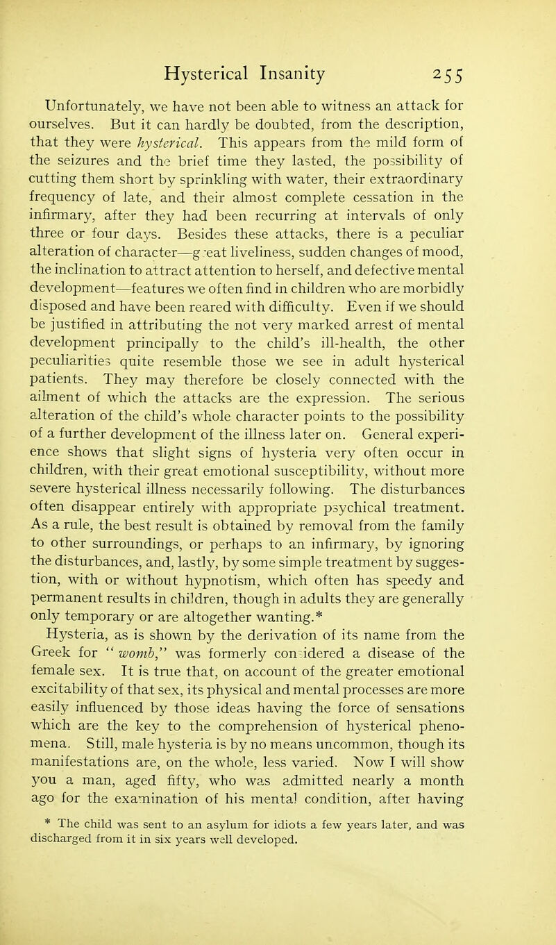 Unfortunately, we have not been able to witness an attack for ourselves. But it can hardly be doubted, from the description, that they were hysterical. This appears from the mild form of the seizures and the brief time they lasted, the possibility of cutting them short by sprinkling with water, their extraordinary frequency of late, and their almost complete cessation in the infirmary, after they had been recurring at intervals of only three or four days. Besides these attacks, there is a peculiar alteration of character—g -eat liveliness, sudden changes of mood, the inclination to attract attention to herself, and defective mental development—features we often find in children who are morbidly disposed and have been reared with difficulty. Even if we should be justified in attributing the not very marked arrest of mental development principally to the child's ill-health, the other pecuharities quite resemble those we see in adult hysterical patients. They may therefore be closely connected with the ailment of which the attacks are the expression. The serious alteration of the child's whole character points to the possibility of a further development of the illness later on. General experi- ence shows that slight signs of hysteria very often occur in children, with their great emotional susceptibihty, without more severe hysterical illness necessarily following. The disturbances often disappear entirely with appropriate psychical treatment. As a rule, the best result is obtained by removal from the family to other surroundings, or perhaps to an infirmary, by ignoring the disturbances, and, lastly, by some simple treatment by sugges- tion, with or without hypnotism, which often has speedy and permanent results in children, though in adults they are generally only temporary or are altogether wanting.* Hysteria, as is shown by the derivation of its name from the Greek for  womb, was formerly con idered a disease of the female sex. It is true that, on account of the greater emotional excitability of that sex, its physical and mental processes are more easily influenced by those ideas having the force of sensations which are the key to the comprehension of hysterical pheno- mena. Still, male hysteria is by no means uncommon, though its manifestations are, on the whole, less varied. Now I will show you a man, aged fift)^, who was admitted nearly a month ago for the examination of his mental condition, after having * The child was sent to an asylum for idiots a few years later, and was discharged from it in six years well developed.