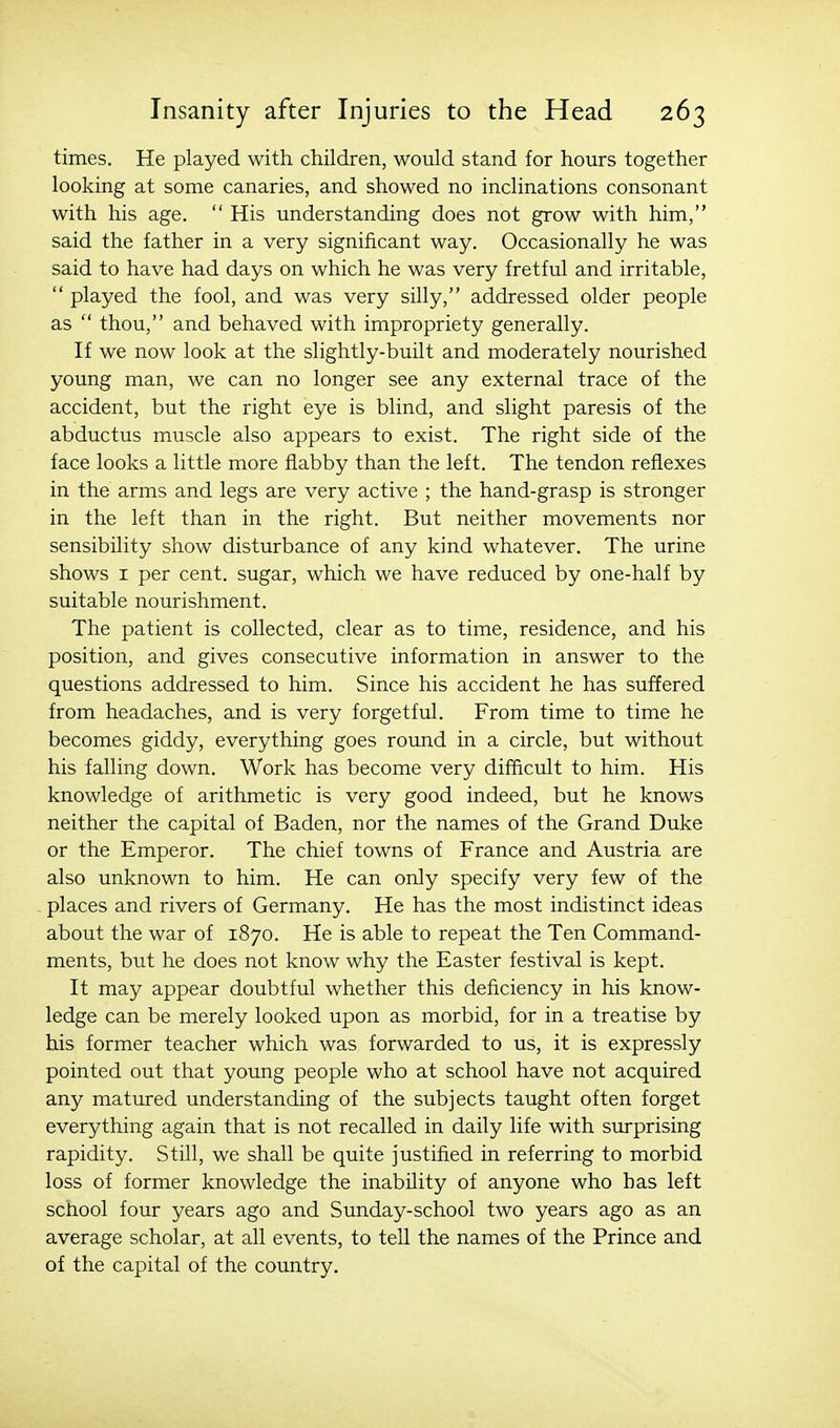 times. He played with children, would stand for hours together looking at some canaries, and showed no inclinations consonant with his age.  His understanding does not grow with him, said the father in a very significant way. Occasionally he was said to have had days on which he was very fretful and irritable,  played the fool, and was very silly, addressed older people as  thou, and behaved with impropriety generally. If we now look at the slightly-built and moderately nourished young man, we can no longer see any external trace of the accident, but the right eye is blind, and slight paresis of the abductus muscle also appears to exist. The right side of the face looks a little more flabby than the left. The tendon reflexes in the arms and legs are very active ; the hand-grasp is stronger in the left than in the right. But neither movements nor sensibility show disturbance of any kind whatever. The urine shows I per cent, sugar, which we have reduced by one-half by suitable nourishment. The patient is collected, clear as to time, residence, and his position, and gives consecutive information in answer to the questions addressed to him. Since his accident he has suffered from headaches, and is very forgetful. From time to time he becomes giddy, everything goes round in a circle, but without his falling down. Work has become very difficult to him. His knowledge of arithmetic is very good indeed, but he knows neither the capital of Baden, nor the names of the Grand Duke or the Emperor. The chief towns of France and Austria are also unknown to him. He can only specify very few of the places and rivers of Germany. He has the most indistinct ideas about the war of 1870. He is able to repeat the Ten Command- ments, but he does not know why the Easter festival is kept. It may appear doubtful whether this deficiency in his know- ledge can be merely looked upon as morbid, for in a treatise by his former teacher which was forwarded to us, it is expressly pointed out that young people who at school have not acquired any matured understanding of the subjects taught often forget everything again that is not recalled in daily life with surprising rapidity. Still, we shall be quite justified in referring to morbid loss of former knowledge the inability of anyone who has left school four years ago and Sunday-school two years ago as an average scholar, at all events, to tell the names of the Prince and of the capital of the country.