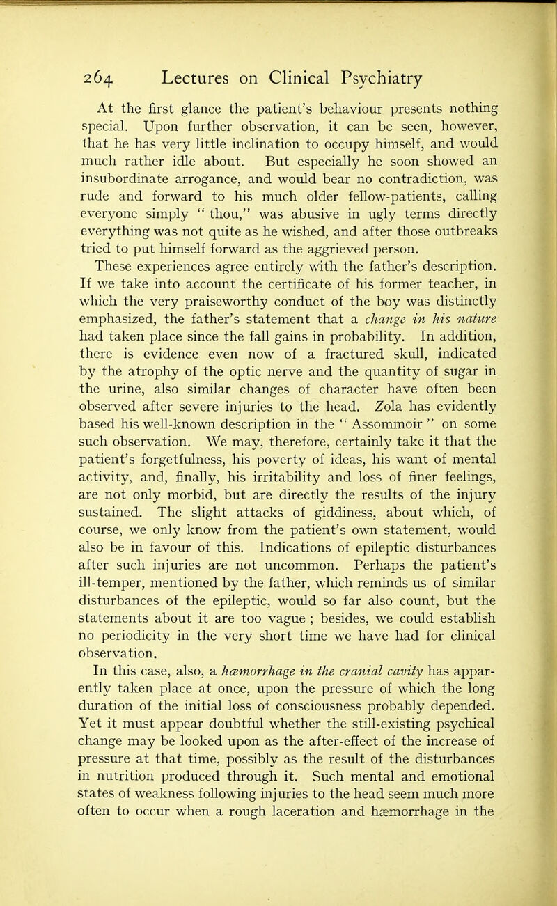 At the first glance the patient's behaviour presents nothing special. Upon further observation, it can be seen, however, lhat he has very little inclination to occupy himself, and would much rather idle about. But especially he soon showed an insubordinate arrogance, and would bear no contradiction, was rude and forward to his much older fellow-patients, calling everyone simply  thou, was abusive in ugly terms directly everything was not quite as he wished, and after those outbreaks tried to put himself forward as the aggrieved person. These experiences agree entirely with the father's description. If we take into account the certificate of his former teacher, in which the very praiseworthy conduct of the boy was distinctly emphasized, the father's statement that a change in his nature had taken place since the fall gains in probability. In addition, there is evidence even now of a fractured skull, indicated by the atrophy of the optic nerve and the quantity of sugar in the urine, also similar changes of character have often been observed after severe injuries to the head. Zola has evidently based his well-known description in the  Assommoir  on some such observation. We may, therefore, certainly take it that the patient's forgetfulness, his poverty of ideas, his want of mental activity, and, finally, his irritability and loss of finer feelings, are not only morbid, but are directly the results of the injury sustained. The slight attacks of giddiness, about which, of course, we only know from the patient's own statement, would also be in favour of this. Indications of epileptic disturbances after such injuries are not uncommon. Perhaps the patient's ill-temper, mentioned by the father, which reminds us of similar disturbances of the epileptic, woidd so far also count, but the statements about it are too vague ; besides, we could establish no periodicity in the very short time we have had for clinical observation. In this case, also, a hcsmorrhage in the cranial cavity has appar- ently taken place at once, upon the pressure of which the long duration of the initial loss of consciousness probably depended. Yet it must appear doubtful whether the still-existing psychical change may be looked upon as the after-effect of the increase of pressure at that time, possibly as the result of the disturbances in nutrition produced through it. Such mental and emotional states of weakness following injuries to the head seem much more often to occur when a rough laceration and hsemorrhage in the
