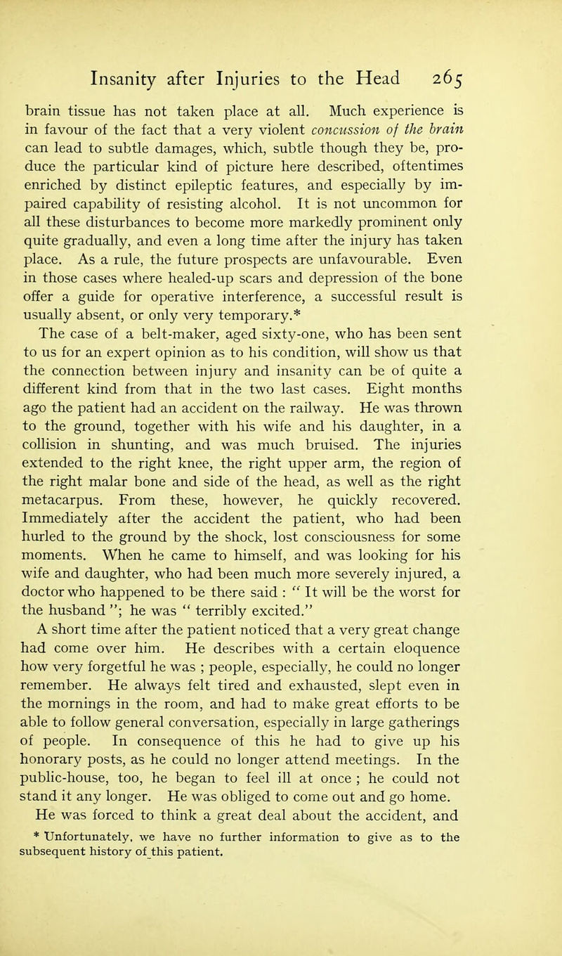 brain tissue has not taken place at all. Much experience is in favour of the fact that a very violent concussion of the brain can lead to subtle damages, which, subtle though they be, pro- duce the particular kind of picture here described, oftentimes enriched by distinct epileptic features, and especially by im- paired capability of resisting alcohol. It is not uncommon for all these disturbances to become more markedly prominent only quite gradually, and even a long time after the injury has taken place. As a rule, the future prospects are unfavourable. Even in those cases where healed-up scars and depression of the bone offer a guide for operative interference, a successful result is usually absent, or only very temporary.* The case of a belt-maker, aged sixty-one, who has been sent to us for an expert opinion as to his condition, will show us that the connection between injury and insanity can be of quite a different kind from that in the two last cases. Eight months ago the patient had an accident on the railway. He was thrown to the ground, together with his wife and his daughter, in a collision in shunting, and was much bruised. The injuries extended to the right knee, the right upper arm, the region of the right malar bone and side of the head, as well as the right metacarpus. From these, however, he quickly recovered. Immediately after the accident the patient, who had been hurled to the ground by the shock, lost consciousness for some moments. When he came to himself, and was looking for his wife and daughter, who had been much more severely injured, a doctor who happened to be there said :  It will be the worst for the husband ; he was  terribly excited. A short time after the patient noticed that a very great change had come over him. He describes with a certain eloquence how very forgetful he was ; people, especially, he could no longer remember. He always felt tired and exhausted, slept even in the mornings in the room, and had to make great efforts to be able to follow general conversation, especially in large gatherings of people. In consequence of this he had to give up his honorary posts, as he could no longer attend meetings. In the public-house, too, he began to feel ill at once ; he could not stand it any longer. He was obliged to come out and go home. He was forced to think a great deal about the accident, and * Unfortunately, we have no further information to give as to the subsequent history of this patient.