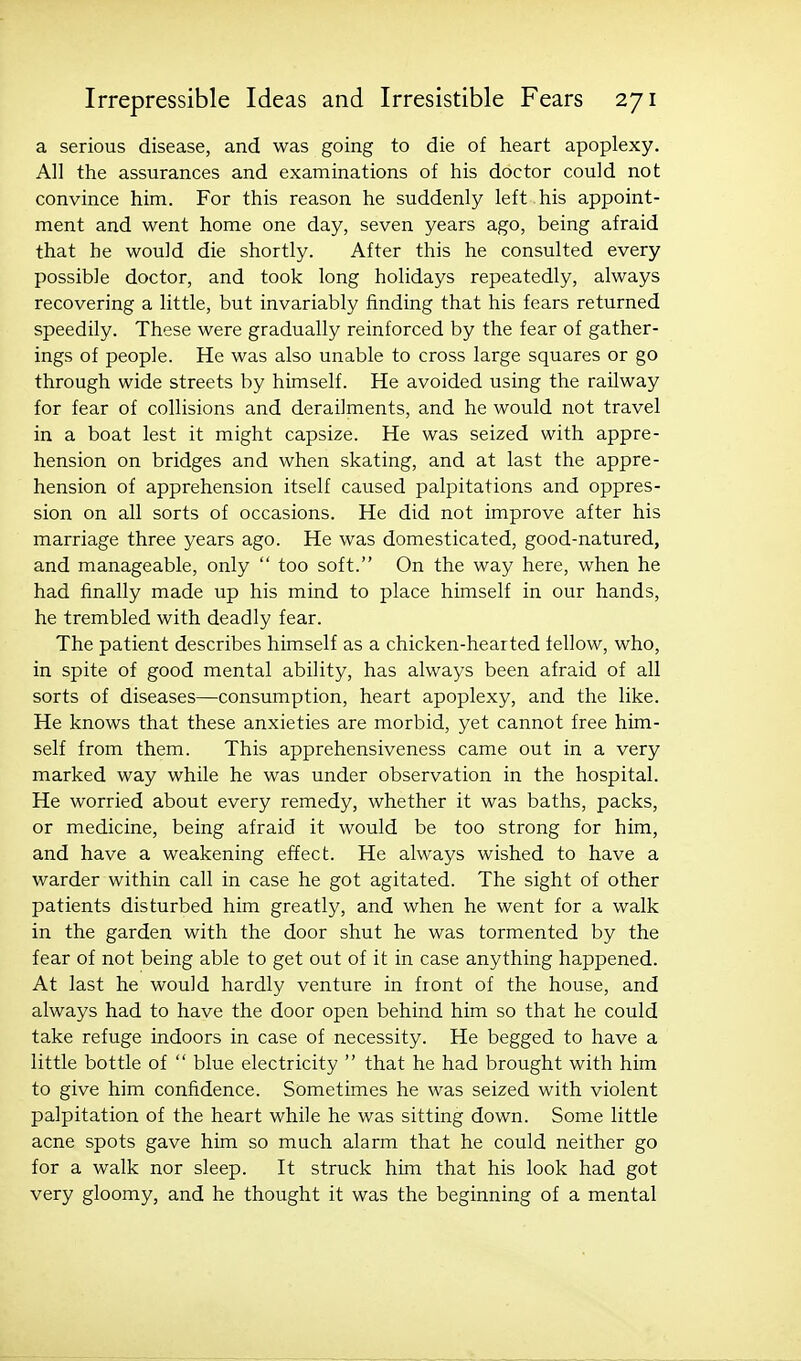 a serious disease, and was going to die of heart apoplexy. All the assurances and examinations of his doctor could not convince him. For this reason he suddenly left his appoint- ment and went home one day, seven years ago, being afraid that he would die shortly. After this he consulted every possible doctor, and took long holidays repeatedly, always recovering a little, but invariably finding that his fears returned speedily. These were gradually reinforced by the fear of gather- ings of people. He was also unable to cross large squares or go through wide streets by himself. He avoided using the railway for fear of collisions and derailments, and he would not travel in a boat lest it might capsize. He was seized with appre- hension on bridges and when skating, and at last the appre- hension of apprehension itself caused palpitations and oppres- sion on all sorts of occasions. He did not improve after his marriage three years ago. He was domesticated, good-natured, and manageable, only  too soft. On the way here, when he had finally made up his mind to place himself in our hands, he trembled with deadly fear. The patient describes himself as a chicken-hearted fellow, who, in spite of good mental ability, has always been afraid of all sorts of diseases—consumption, heart apoplexy, and the like. He knows that these anxieties are morbid, yet cannot free him- self from them. This apprehensiveness came out in a very marked way while he was under observation in the hospital. He worried about every remedy, whether it was baths, packs, or medicine, being afraid it would be too strong for him, and have a weakening effect. He always wished to have a warder within call in case he got agitated. The sight of other patients disturbed him greatly, and when he went for a walk in the garden with the door shut he was tormented by the fear of not being able to get out of it in case anything happened. At last he would hardly venture in front of the house, and always had to have the door open behind him so that he could take refuge indoors in case of necessity. He begged to have a little bottle of  blue electricity  that he had brought with him to give him confidence. Sometimes he was seized with violent palpitation of the heart while he was sitting down. Some little acne spots gave him so much alarm that he could neither go for a walk nor sleep. It struck him that his look had got very gloomy, and he thought it was the beginning of a mental