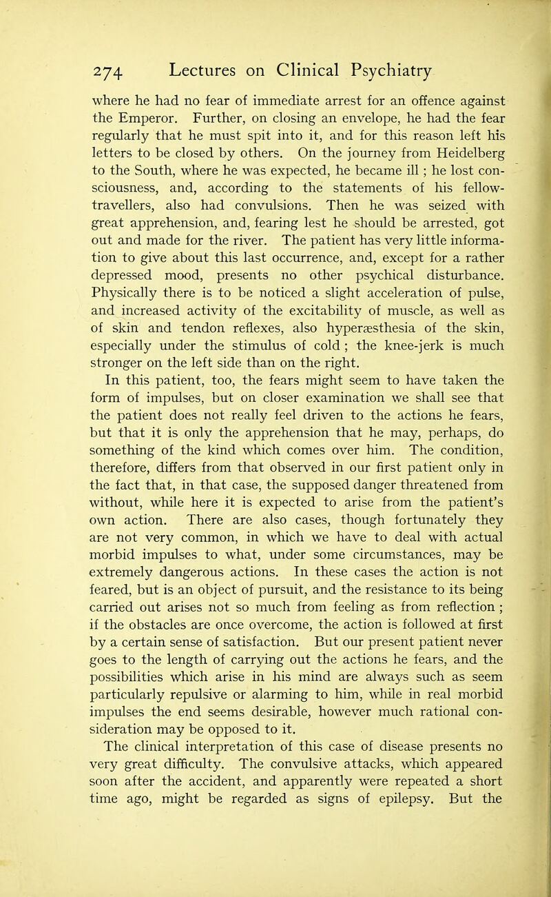 where he had no fear of immediate arrest for an offence against the Emperor. Further, on closing an envelope, he had the fear regularly that he must spit into it, and for this reason left his letters to be closed by others. On the journey from Heidelberg to the South, where he was expected, he became ill; he lost con- sciousness, and, according to the statements of his fellow- travellers, also had convulsions. Then he was seized with great apprehension, and, fearing lest he should be arrested, got out and made for the river. The patient has very little informa- tion to give about this last occurrence, and, except for a rather depressed mood, presents no other psychical disturbance. Physically there is to be noticed a slight acceleration of pidse, and increased activity of the excitability of muscle, as well as of skin and tendon reflexes, also hypersesthesia of the skin, especially under the stimulus of cold ; the knee-jerk is much stronger on the left side than on the right. In this patient, too, the fears might seem to have taken the form of impulses, but on closer examination we shall see that the patient does not really feel driven to the actions he fears, but that it is only the apprehension that he may, perhaps, do something of the kind which comes over him. The condition, therefore, differs from that observed in our first patient only in the fact that, in that case, the supposed danger threatened from without, while here it is expected to arise from the patient's own action. There are also cases, though fortunately they are not very common, in which we have to deal with actual morbid impulses to what, under some circumstances, may be extremely dangerous actions. In these cases the action is not feared, but is an object of pursuit, and the resistance to its being carried out arises not so much from feeling as from reflection ; if the obstacles are once overcome, the action is followed at first by a certain sense of satisfaction. But our present patient never goes to the length of carrying out the actions he fears, and the possibilities which arise in his mind are always such as seem particularly repulsive or alarming to him, while in real morbid impulses the end seems desirable, however much rational con- sideration may be opposed to it. The clinical interpretation of this case of disease presents no very great difficulty. The convulsive attacks, which appeared soon after the accident, and apparently were repeated a short time ago, might be regarded as signs of epilepsy. But the