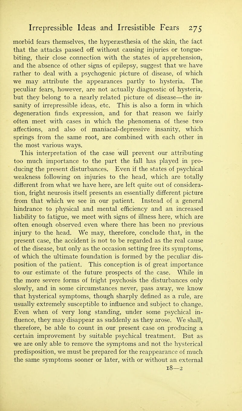 morbid fears themselves, the hypersesthesia of the skin, the fact that the attacks passed off without causing injuries or tongue- biting, their close connection with the states of apprehension, and the absence of other signs of epilepsy, suggest that we have rather to deal with a psychogenic picture of disease, of which we may attribute the appearances partly to hysteria. The peculiar fears, however, are not actually diagnostic of hysteria, but they belong to a nearly related picture of disease—the in- sanity of irrepressible ideas, etc. This is also a form in which degeneration finds expression, and for that reason we fairly often meet with cases in which the phenomena of these two affections, and also of maniacal-depressive insanity, which springs from the same root, are combined with each other in the most various ways. This interpretation of the case will prevent our attributing too much importance to the part the fall has played in pro- ducing the present disturbances. Even if the states of psychical weakness following on injuries to the head, which are totally different from what we have here, are left quite out of considera- tion, fright neurosis itself presents an essentially different picture from that which we see in our patient. Instead of a general hindrance to physical and mental efficiency and an increased liability to fatigue, we meet with signs of illness here, which are often enough observed even where there has been no previous injury to the head. We may, therefore, conclude that, in the present case, the accident is not to be regarded as the real cause of the disease, but only as the occasion setting free its symptoms, of which the ultimate foundation is formed by the peculiar dis- position of the patient. This conception is of great importance to our estimate of the future prospects of the case. While in the more severe forms of fright psychosis the disturbances only slowly, and in some circumstances never, pass away, we know that hysterical symptoms, though sharply defined as a rule, are usually extremely susceptible to influence and subject to change. Even when of very long standing, under some psychical in- fluence, they may disappear as suddenly as they arose. We shall, therefore, be able to count in our present case on producing a certain improvement by suitable psychical treatment. But as we are only able to remove the symptoms and not the hysterical predisposition, we must be prepared for the reappearance of much the same symptoms sooner or later, with or without an external 18—2