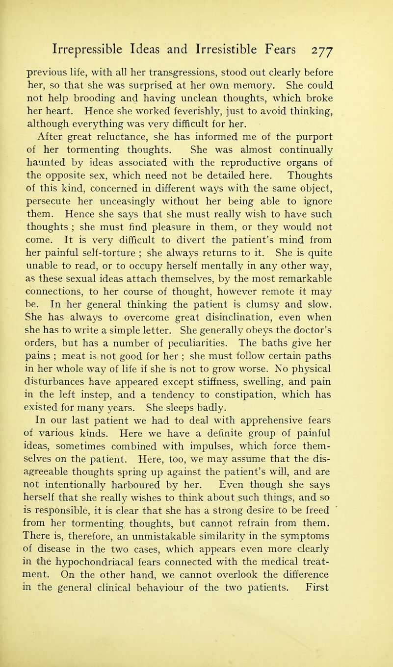 previous life, with all her transgressions, stood out clearly before her, so that she was surprised at her own memory. She could not help brooding and having unclean thoughts, which broke her heart. Hence she worked feverishly, just to avoid thinking, although everything was very difficult for her. After great reluctance, she has informed me of the purport of her tormenting thoughts. She was almost continually haunted by ideas associated with the reproductive organs of the opposite sex, which need not be detailed here. Thoughts of this kind, concerned in different ways with the same object, persecute her unceasingly without her being able to ignore them. Hence she says that she must really wish to have such thoughts ; she must find pleasure in them, or they would not come. It is very difficult to divert the patient's mind from her painful self-torture ; she always returns to it. She is quite unable to read, or to occupy herself mentally in any other way, as these sexual ideas attach themselves, by the most remarkable connections, to her course of thought, however remote it may be. In her general thinking the patient is clumsy and slow. She has always to overcome great disinclination, even when she has to write a simple letter. She generally obeys the doctor's orders, but has a number of peculiarities. The baths give her pains ; meat is not good for her ; she must follow certain paths in her whole way of life if she is not to grow worse. No physical disturbances have appeared except stiffness, swelling, and pain in the left instep, and a tendency to constipation, which has existed for many years. She sleeps badly. In our last patient we had to deal with apprehensive fears of various kinds. Here we have a definite group of painful ideas, sometimes combined with impulses, which force them- selves on the patient. Here, too, we may assume that the dis- agreeable thoughts spring up against the patient's will, and are not intentionally harboured by her. Even though she says herself that she really wishes to think about such things, and so is responsible, it is clear that she has a strong desire to be freed from her tormenting thoughts, but cannot refrain from them. There is, therefore, an unmistakable simalarity in the symptoms of disease in the two cases, which appears even more clearly in the hypochondriacal fears connected with the medical treat- ment. On the other hand, we cannot overlook the difference in the general clinical behaviour of the two patients. First
