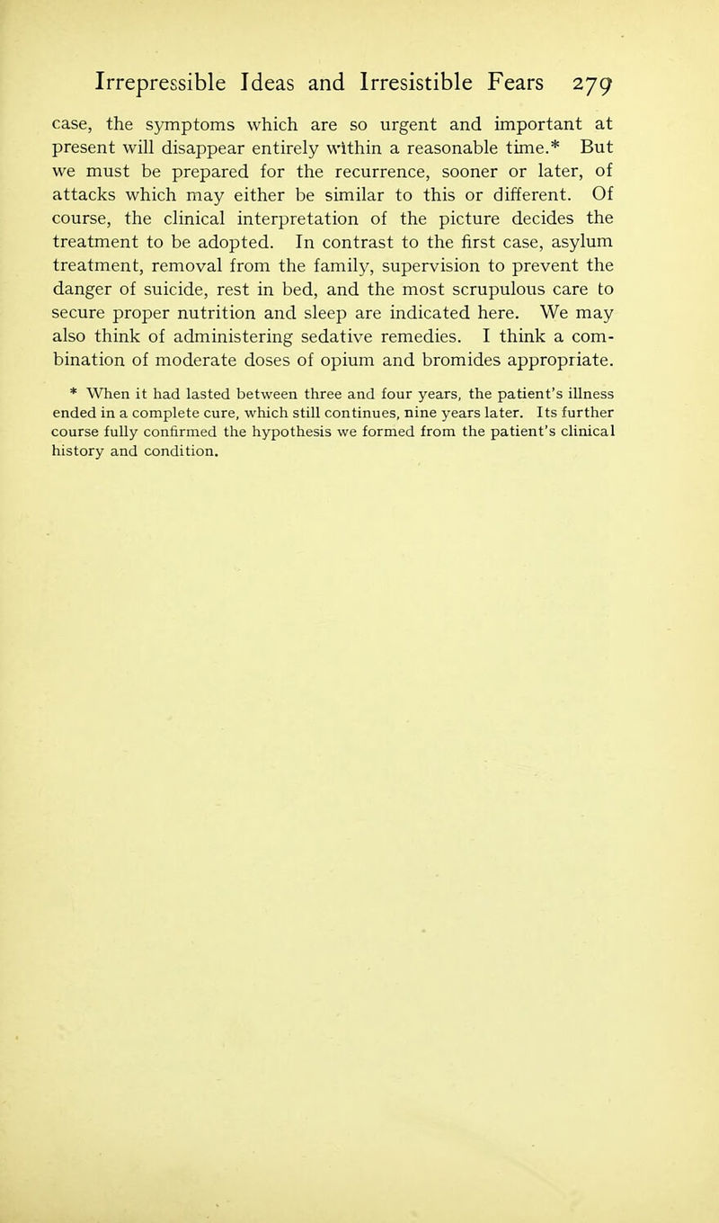 case, the symptoms which are so urgent and important at present will disappear entirely within a reasonable time.* But we must be prepared for the recurrence, sooner or later, of attacks which may either be similar to this or different. Of course, the clinical interpretation of the picture decides the treatment to be adopted. In contrast to the first case, asylum treatment, removal from the family, supervision to prevent the danger of suicide, rest in bed, and the most scrupulous care to secure proper nutrition and sleep are indicated here. We may also think of administering sedative remedies. I think a com- bination of moderate doses of opium and bromides appropriate. * When it had lasted between three and four years, the patient's illness ended in a complete cure, which still continues, nine years later. Its further course fully confirmed the hypothesis we formed from the patient's clinical history and condition.