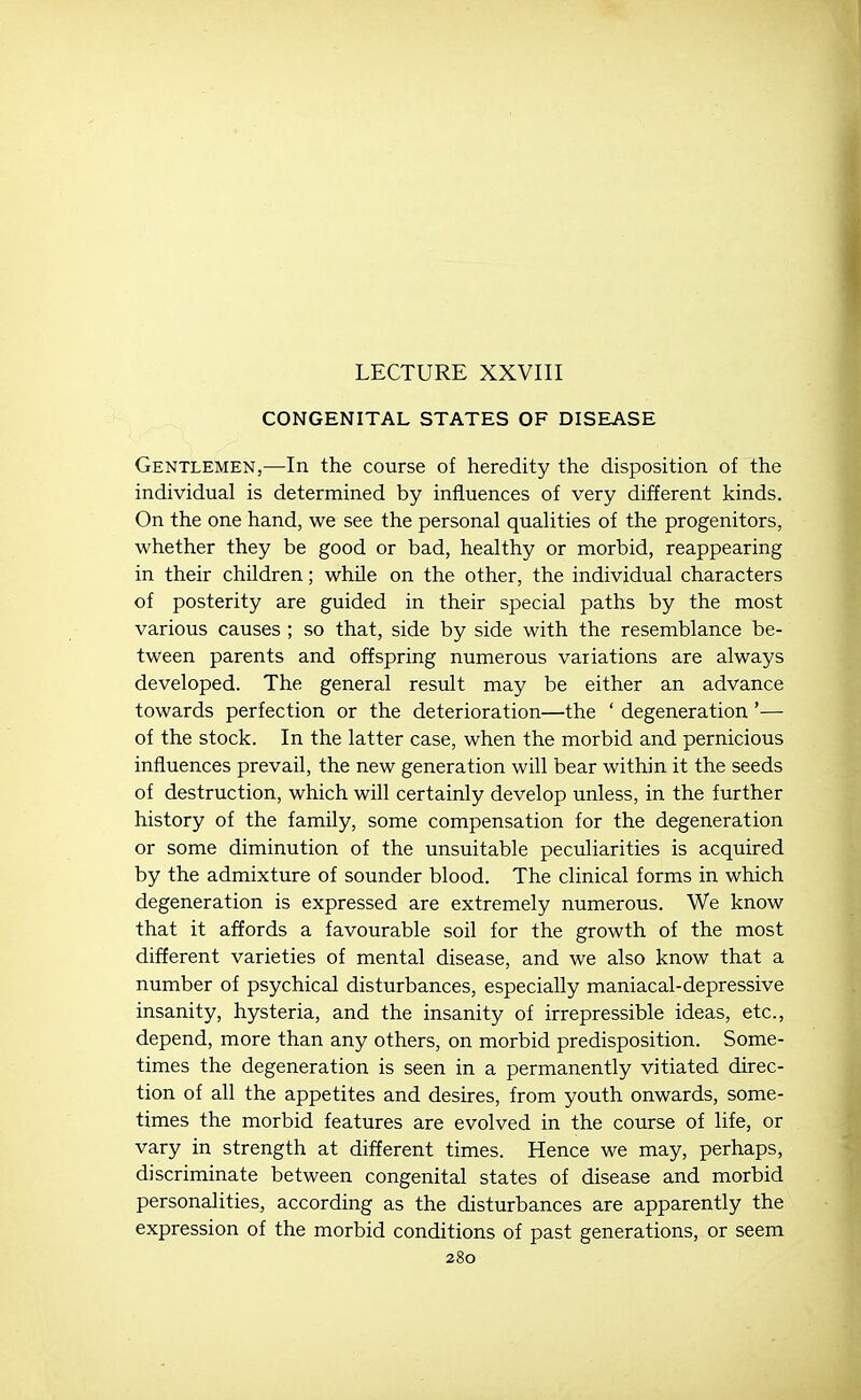 LECTURE XXVIII CONGENITAL STATES OF DISEASE Gentlemen,—In the course of heredity the disposition of the individual is determined by influences of very different kinds. On the one hand, we see the personal qualities of the progenitors, whether they be good or bad, healthy or morbid, reappearing in their children; while on the other, the individual characters of posterity are guided in their special paths by the most various causes ; so that, side by side with the resemblance be- tween parents and offspring numerous variations are always developed. The general result may be either an advance towards perfection or the deterioration—the ' degeneration '— of the stock. In the latter case, when the morbid and pernicious influences prevail, the new generation will bear within it the seeds of destruction, which will certainly develop unless, in the further history of the family, some compensation for the degeneration or some diminution of the unsuitable peculiarities is acquired by the admixture of sounder blood. The clinical forms in which degeneration is expressed are extremely numerous. We know that it affords a favourable soil for the growth of the most different varieties of mental disease, and we also know that a number of psychical disturbances, especially maniacal-depressive insanity, hysteria, and the insanity of irrepressible ideas, etc., depend, more than any others, on morbid predisposition. Some- times the degeneration is seen in a permanently vitiated direc- tion of all the appetites and desires, from youth onwards, some- times the morbid features are evolved in the course of life, or vary in strength at different times. Hence we may, perhaps, discriminate between congenital states of disease and morbid personalities, according as the disturbances are apparently the expression of the morbid conditions of past generations, or seem