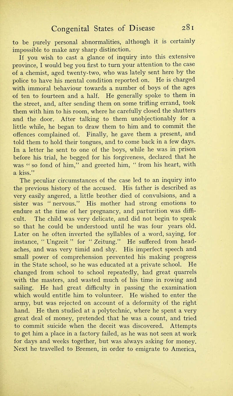 to be purely personal abnormalities, although it is certainly impossible to make any sharp distinction. If you wish to cast a glance of inquiry into this extensive province, I would beg you first to turn your attention to the case of a chemist, aged twenty-two, who was lately sent here by the police to have his mental condition reported on. He is charged with immoral behaviour towards a number of boys of the ages of ten to fourteen and a half. He generally spoke to them in the street, and, after sending them on some trifling errand, took them with him to his room, where he carefully closed the shutters and the door. After talking to them unobjectionably for a little while, he began to draw them to him and to commit the offences complained of. Finally, he gave them a present, and told them to hold their tongues, and to come back in a few days. In a letter he sent to one of the boys, while he was in prison before his trial, he begged for his forgiveness, declared that he was  so fond of him, and greeted him,  from his heart, with a kiss. The peculiar circumstances of the case led to an inquiry into the previous history of the accused. His father is described as very easily angered, a little brother died of convulsions, and a sister was  nervous. His mother had strong emotions to endure at the time of her pregnancy, and parturition was dififi- cult. The child was very delicate, and did not begin to speak so that he could be understood until he was four years old. Later on he often inverted the syllables of a word, saying, for instance,  Ungzeit  for  Zeitung. He suffered from head- aches, and was very timid and shy. His imperfect speech and small power of comprehension prevented his making progress in the State school, so he was educated at a private school. He changed from school to school repeatedly, had great quarrels with the masters, and wasted much of his time in rowing and sailing. He had great difficulty in passing the examination which would entitle him to volunteer. He wished to enter the army, but was rejected on account of a deformity of the right hand. He then studied at a polytechnic, where he spent a very great deal of money, pretended that he was a count, and tried to commit suicide when the deceit was discovered. Attempts to get him a place in a factory failed, as he was not seen at work for days and weeks together, but was always asking for money. Next he travelled to Bremen, in order to emigrate to America,