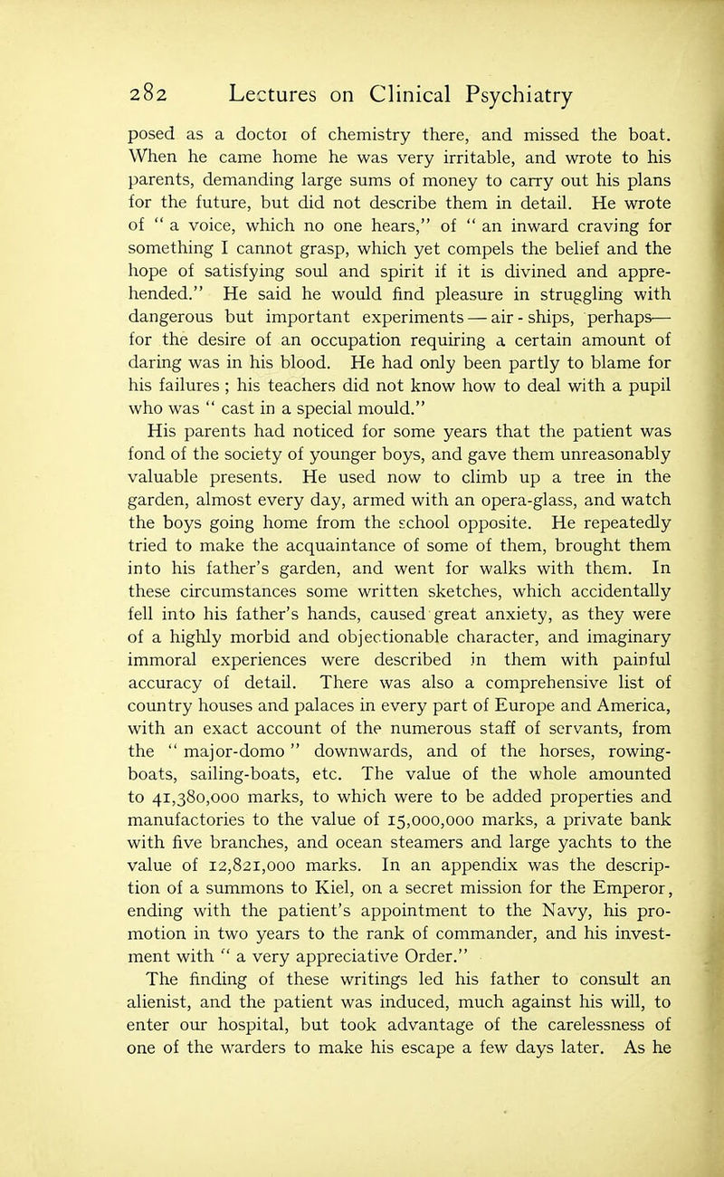 posed as a doctoi of chemistry there, and missed the boat. When he came home he was very irritable, and wrote to his parents, demanding large sums of money to carry out his plans for the future, but did not describe them in detail. He wrote of  a voice, which no one hears, of  an inward craving for something I cannot grasp, which yet compels the belief and the hope of satisfying soul and spirit if it is divined and appre- hended. He said he would find pleasure in struggling with dangerous but important experiments — air-ships, perhaps— for the desire of an occupation requiring a certain amount of daring was in his blood. He had only been partly to blame for his failures; his teachers did not know how to deal with a pupil who was  cast in a special mould. His parents had noticed for some years that the patient was fond of the society of younger boys, and gave them unreasonably valuable presents. He used now to climb up a tree in the garden, almost every day, armed with an opera-glass, and watch the boys going home from the school opposite. He repeatedly tried to make the acquaintance of some of them, brought them into his father's garden, and went for walks with them. In these circumstances some written sketches, which accidentally fell into his father's hands, caused great anxiety, as they were of a highly morbid and objectionable character, and imaginary immoral experiences were described in them with painful accuracy of detail. There was also a comprehensive list of country houses and palaces in every part of Europe and America, with an exact account of the numerous staff of servants, from the  major-domo downwards, and of the horses, rowing- boats, sailing-boats, etc. The value of the whole amounted to 41,380,000 marks, to which were to be added properties and manufactories to the value of 15,000,000 marks, a private bank with five branches, and ocean steamers and large yachts to the value of 12,821,000 marks. In an appendix was the descrip- tion of a summons to Kiel, on a secret mission for the Emperor, ending with the patient's appointment to the Navy, his pro- motion in two years to the rank of commander, and his invest- ment with  a very appreciative Order. The finding of these writings led his father to consult an alienist, and the patient was induced, much against his will, to enter our hospital, but took advantage of the carelessness of one of the warders to make his escape a few days later. As he