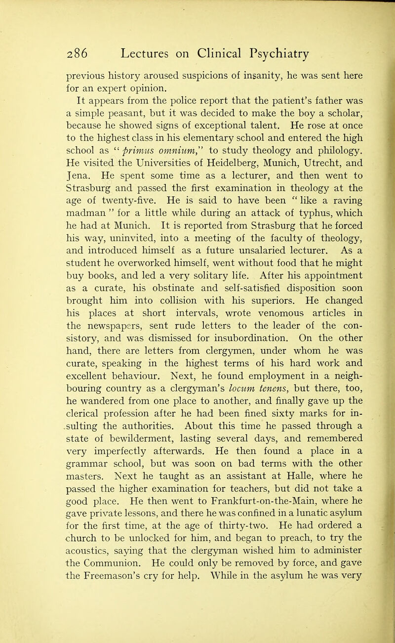 previous history aroused suspicions of insanity, he was sent here for an expert opinion. It appears from the police report that the patient's father was a simple peasant, but it was decided to make the boy a scholar, because he showed signs of exceptional talent. He rose at once to the highest class in his elementary school and entered the high school as  primus omnium, to study theology and philology. He visited the Universities of Heidelberg, Munich, Utrecht, and Jena. He spent some time as a lecturer, and then went to Strasburg and passed the first examination in theology at the age of twenty-five. He is said to have been  like a raving madman  for a little while during an attack of typhus, which he had at Munich. It is reported from Strasburg that he forced his way, uninvited, into a meeting of the faculty of theology, and introduced himself as a future unsalaried lecturer. As a student he overworked himself, went without food that he might buy books, and led a very solitary life. After his appointment as a curate, his obstinate and self-satisfied disposition soon brought him into collision with his superiors. He changed his places at short intervals, wrote venomous articles in the newspapers, sent rude letters to the leader of the con- sistory, and was dismissed for insubordination. On the other hand, there are letters from clergymen, under whom he was curate, speaking in the highest terms of his hard work and excellent behaviour. Next, he found employment in a neigh- bouring country as a clergyman's locum tenens, but there, too, he wandered from one place to another, and finally gave up the clerical profession after he had been fined sixty marks for in- sulting the authorities. About this time he passed through a state of bewilderment, lasting several days, and remembered very imperfectly afterwards. He then found a place in a grammar school, but was soon on bad terms with the other masters. Next he taught as an assistant at Halle, where he passed the higher examination for teachers, but did not take a good place. He then went to Frankfurt-on-the-Main, where he gave private lessons, and there he was confined in a lunatic asylum for the first time, at the age of thirty-two. He had ordered a church to be imlocked for him, and began to preach, to try the acoustics, saying that the clergyman wished him to administer the Communion. He could only be removed by force, and gave the Freemason's cry for help. While in the asylum he was very